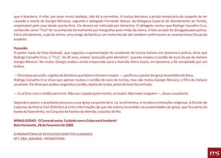 que é brasileira. A mãe, por estar muito abalada, não foi à cerimônia. A Justiça decretou a prisão temporária do suspeito de ter
causado a morte de Giorgio Morasse, segundo o delegado Fernando Veloso, da Delegacia Especial de Atendimento ao Turista,
responsável pelo caso desde quinta-feira. Ele deverá ser indiciado por latrocínio. O delegado contou que Rodrigo Carvalho Cruz,
conhecido como "Tico" foi reconhecido formalmente por fotografias pelo irmão da vítima. A foto ao lado foi divulgada pela polícia.
Extra-oficialmente, o pai da vítima, uma amiga da família e um motorista de táxi também confirmaram as características físicas do
suspeito.

Possuído
O pastor Isaías da Silva Andrade, que negociou a apresentação do assaltante do turista italiano em Ipanema à polícia, disse que
Rodrigo Carvalho Cruz, o "Tico", de 20 anos, estava "possuído pelo demônio", quando roubou o cordão de ouro do pai do italiano
Giorgio Morassi. No roubo, Giorgio acabou sendo empurrado para a Avenida Vieira Souto, em Ipanema, e foi atropelado por um
ônibus.

— Ele estava possuído. Legiões de demônio que fazem o homem roubar —, justificou o pastor da Igreja Assembléia de Deus.
Rodrigo Carvalho Cruz disse que apenas roubou o cordão de ouro do turista, mas não matou Giorgio Morassi, o filho do italiano
assaltado. Ele disse que acabou largando o cordão, objeto do roubo, perto do local da confusão.

— Eu ia ficar com o cordão para mim. Não sou culpado (pela morte), só roubei. Não matei ninguém —, disse o assaltante.

Segundo o pastor, o assaltante procurou a sua igreja na quinta-feira. Lá, se alimentou, e recebeu orientações religiosas. A Divisão de
Capturas da Polícia Civil (Polinter) já tinha informações de que ele estaria escondido nas proximidades da igreja, que fica perto da
favela da Fazendinha, no Conjunto de Favelas do Alemão, subúrbio do Rio.

MINAS GERAIS - O Cenarab avisa: Cuidado com a Caixa você também!
Belo Horizonte, 28 de Fevereiro de 2008.

À PROMOTORIA DE DEFESA DOS DIREITOS HUMANOS
ATT. DRA. JANAÍNA – PROMOTORA



                                                                                                                                         115
 