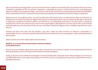 Após a humilhação e execração pública, pois era horário de almoço e a agência se encontrava cheia, nos retiramos dali e procuramos
      orientação no batalhão da PM mais próximo. Recebemos a orientação de procurar o Distrito Policial (civil), onde deveríamos
      registrar um BO por Constrangimento Ilegal, o que fizemos no 14º DP. Na ocasião fomos acompanhadas por membros do CENARAB e
      da Sra. Cleide Hilda e Ed Carlos, respectivamente presidente da Fundação Centro de Referência da Cultura Negra e colaborador.

      Sabemos que em outras agências talvez seja mais tranqüilo abrir esta Conta Corrente, mas não queremos fingir que não existe um
      problema e um ato de discriminação e de flagrante desrespeito à Constituição Brasileira, que nos assegura direitos iguais. Queremos
      e exigiremos a punição do funcionário público, que demonstrou sua incapacidade profissional e seu preconceito; a posição da
      direção da CEF; além é claro, da abertura da conta corrente naquela agência. Não podemos nos impor a Lei do silêncio e do medo da
      exposição pública de uma das maiores feridas de nossa sociedade a intolerância religiosa contra a tradição e expressões de matriz
      africana.

      Sabemos que fatos como estes não são exceções e que calar e fingir que nada aconteceu só reforçará a impunidade e a
      arbitrariedade. Por isso, solicitamos desta Promotoria de Defesa dos Direitos Humanos a averiguação e responsabilização dos fatos
      aqui narrados.

      Segue a assinatura das várias organizações sociais envolvidas.

      BRASÍLIA - Lei cria o Dia Nacional de Combate à Intolerância Relgiosa
      07/01/2008 13:50:53

      O que já era Lei em Salvador, agora vale em todo o Brasil. O presidente Lula sancionou o projeto de lei do deputado federal Daniel
      Almeida (PCdoB) que institui o Dia Nacional de Combate à Intolerância Religiosa.

      A data, 21 de janeiro, foi escolhida em homenagem à memória de Mãe Gilda, Yalorixá do Terreiro Abassá de Ogum, que morreu no
      ano 2000, depois de ter a sua imagem depreciada no Jornal Folha Universal. A capital baiana foi a primeira cidade brasileira a ter um
      dia dedicado ao tema.




118
 
