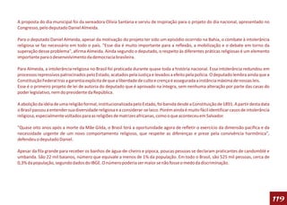 A proposta do dia municipal foi da vereadora Olívia Santana e serviu de inspiração para o projeto do dia nacional, apresentado no
Congresso, pelo deputado Daniel Almeida.

Para o deputado Daniel Almeida, apesar da motivação do projeto ter sido um episódio ocorrido na Bahia, o combate à intolerância
religiosa se faz necessário em todo o país. "Esse dia é muito importante para a reflexão, a mobilização e o debate em torno da
superação desse problema", afirma Almeida. Ainda segundo o deputado, o respeito às diferentes práticas religiosas é um elemento
importante para o desenvolvimento da democracia brasileira.

Para Almeida, a intolerância religiosa no Brasil foi praticada durante quase toda a história nacional. Essa intolerância redundou em
processos repressivos patrocinados pelo Estado, acatados pela Justiça e levados a efeito pela polícia. O deputado lembra ainda que a
Constituição Federal traz a garantia explícita de que a liberdade de culto e crença é assegurada a instância máxima de nossas leis.
Esse é o primeiro projeto de lei de autoria do deputado que é aprovado na íntegra, sem nenhuma alteração por parte das casas do
poder legislativo, nem do presidente da República.

A abolição da idéia de uma religião formal, institucionalizada pelo Estado, foi banida desde a Constituição de 1891. A partir desta data
o Brasil passou a entender sua diversidade religiosa e a considerar-se laico. Porém ainda é muito fácil identificar casos de intolerância
religiosa, especialmente voltados para as religiões de matrizes africanas, como o que aconteceu em Salvador.

"Quase oito anos após a morte da Mãe Gilda, o Brasil terá a oportunidade agora de refletir o exercício da dimensão pacífica e da
necessidade urgente de um novo comportamento religioso, que respeite as diferenças e preze pela convivência harmônica",
defendeu o deputado Daniel.

Apesar da fila grande para receber os banhos de água-de-cheiro e pipoca, poucas pessoas se declaram praticantes de candomblé e
umbanda. São 22 mil baianos, número que equivale a menos de 1% da população. Em todo o Brasil, são 525 mil pessoas, cerca de
0,3% da população, segundo dados do IBGE. O número poderia ser maior se não fosse o medo da discriminação.




                                                                                                                                            119
 
