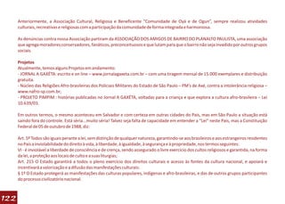 Anteriormente, a Associação Cultural, Religiosa e Beneficente “Comunidade de Oyá e de Ogun”, sempre realizou atividades
      culturais, recreativas e religiosas com a participação da comunidade de forma integrada e harmoniosa.

      As denúncias contra nossa Associação partiram da ASSOCIAÇÃO DOS AMIGOS DE BAIRRO DO PLANALTO PAULISTA, uma associação
      que agrega moradores conservadores, fanáticos, preconceituosos e que lutam para que o bairro não seja invadido por outros grupos
      sociais.

      Projetos
      Atualmente, temos alguns Projetos em andamento:
      - JORNAL A GAXÉTA: escrito e on line – www.jornalagaxeta.com.br – com uma tiragem mensal de 15.000 exemplares e distribuição
      gratuita.
      - Núcleo das Religiões Afro-brasileiras dos Policiais Militares do Estado de São Paulo – PM’s de Axé, contra a intolerância religiosa –
      www.nafro-sp.com.br;
      - PROJETO PIMPIM : histórias publicadas no Jornal A GAXÉTA, voltadas para a criança e que explora a cultura afro-brasileira – Lei
      10.639/03.

      Em outros termos, o mesmo aconteceu em Salvador e com certeza em outras cidades do País, mas em São Paulo a situação está
      saindo fora do controle. Está séria...muito séria! Talvez seja falta de capacidade em entender a “Lei” neste País, mas a Constituição
      Federal de 05 de outubro de 1988, diz:

      Art. 5º Todos são iguais perante a lei, sem distinção de qualquer natureza, garantindo-se aos brasileiros e aos estrangeiros residentes
      no País a inviolabilidade do direito à vida, à liberdade, à igualdade, à segurança e à propriedade, nos termos seguintes:
      VI - é inviolável a liberdade de consciência e de crença, sendo assegurado o livre exercício dos cultos religiosos e garantida, na forma
      da lei, a proteção aos locais de culto e a suas liturgias;
      Art. 215 O Estado garantirá a todos o pleno exercício dos direitos culturais e acesso às fontes da cultura nacional, e apoiará e
      incentivará a valorização e a difusão das manifestações culturais:
      § 1º O Estado protegerá as manifestações das culturas populares, indígenas e afro-brasileiras, e das de outros grupos participantes
      do processo civilizatório nacional.



122
 