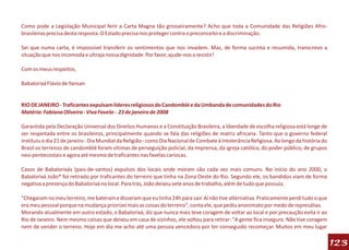 Como pode a Legislação Municipal ferir a Carta Magna tão grosseiramente? Acho que toda a Comunidade das Religiões Afro-
brasileiras precisa desta resposta. O Estado precisa nos proteger contra o preconceito e a discriminação.

Sei que numa carta, é impossível transferir os sentimentos que nos invadem. Mas, de forma sucinta e resumida, transcrevo a
situação que nos incomoda e ultraja nossa dignidade. Por favor, ajude-nos a resistir!

Com os meus respeitos,

Babalorixá Flávio de Yansan


RIO DE JANEIRO - Traficantes expulsam líderes religiosos do Candomblé e da Umbanda de comunidades do Rio
Matéria: Fabiana Oliveira - Viva Favela - 23 de janeiro de 2008

Garantida pela Declaração Universal dos Direitos Humanos e a Constituição Brasileira, a liberdade de escolha religiosa está longe de
ser respeitada entre os brasileiros, principalmente quando se fala das religiões de matriz africana. Tanto que o governo federal
instituiu o dia 21 de janeiro - Dia Mundial da Religião - como Dia Nacional de Combate à Intolerância Religiosa. Ao longo da história do
Brasil os terreiros de candomblé foram vítimas de perseguição policial, da imprensa, da igreja católica, do poder público, de grupos
neo-pentecostais e agora até mesmo de traficantes nas favelas cariocas.

Casos de Babalorixás (pais-de-santos) expulsos dos locais onde moram são cada vez mais comuns. No início do ano 2000, o
Babalorixá João* foi retirado por traficantes do terreiro que tinha na Zona Oeste do Rio. Segundo ele, os bandidos viam de forma
negativa a presença do Babalorixá no local. Para trás, João deixou sete anos de trabalho, além de tudo que possuía.

"Chegaram no meu terreiro, me bateram e disseram que eu tinha 24h para sair. Aí não tive alternativa. Praticamente perdi tudo o que
era meu pessoal porque na mudança priorizei mais as coisas do terreiro", conta ele, que pediu anonimato por medo de represálias.
Morando atualmente em outro estado, o Babalorixá, diz que nunca mais teve coragem de voltar ao local e por precaução evita ir ao
Rio de Janeiro. Nem mesmo coisas que deixou em casa de vizinhos, ele voltou para retirar: "A gente fica inseguro. Não tive coragem
nem de vender o terreno. Hoje em dia me acho até uma pessoa vencedora por ter conseguido recomeçar. Muitos em meu lugar

                                                                                                                                           123
 