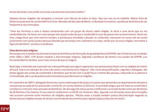 teriam desistido, mas confiei nos orixás e atualmente estou bem melhor".

      Adeptos dessas religiões são obrigados a conviver com ofensas de todos os tipos. Seja nas ruas ou no trabalho. Nelson Silva de
      Oliveira é praticante do candomblé há 12 anos. Morador de São João de Meriti, na Baixada Fluminense, o professor de História diz ser
      freqüente as discriminações.

      “Uma vez terminou a aula e estava conversando com um grupo de alunos sobre religião. Ai disse a uma aluna que eu era
      candomblecista. Ela levou um susto porque tem aquela visão de que o candomblé é coisa de pessoa sem esclarecimento. Outra vez
      meu colega disse que uma menina recebeu a pomba-gira (entidade cultuada na umbanda), trancaram-na numa sala da escola
      juntamente com outras quatro pessoas dizendo que ela estava com o demônio no corpo, sendo que na nossa religião, nem existe a
      figura do demônio", esclarece o professor.

      Falsa democracia religiosa
      De acordo com o relatório da Secretaria Especial de Políticas de Promoção da Igualdade Racial (SEPPIR), das 314 denúncias recebidas
      entre 2005 e 2007, 17% diziam respeito a discriminação religiosa. Segundo o professor de direito e ex-ouvidor da SEPPIR, Luiz
      Fernando Martins da Silva, isso é mais comum do que se imagina.

      Basta ligar a televisão que é possível ver a desqualificação que alguns segmentos neo-pentecostais fazem com as religiões de matriz
      africana. Este é um exemplo de como não somos uma democracia religiosa", fala. Essas desqualificações, segundo o advogado, vão
      desde ligação dos orixás do candomblé a demônios que fariam mal a saúde física e mental das pessoas, induzindo-as à pobreza e
      criminalidade, até o uso de palavras discriminatórias para descrever as religiões.

      Em novembro de 2007 o advogado denunciou a procuradoria geral de justiça um pastor que apresentou ao departamento de polícia
      uma pessoa acusada de ter provocado a morte de um turista italiano na Zona Sul. O sacerdote alegou que ele havia se convertido e
      cometera o crime por estar povoado de demônios. No dia seguinte vários jornais notificaram o ocorrido dando nome aos demônios
      de Zé Pelintra e Exu Caveira. O caso está em andamento na 44 DP, em Inhaúma. Mas, segundo Luiz Fernando, essas discriminações
      não ocorrem somente entre membros de religiões opostas: "Muitas vezes o estado também pratica discriminação negando os
      direitos dessas religiões através de atrasos na emissão de documentos para regularização jurídica dos terreiros".



124
 