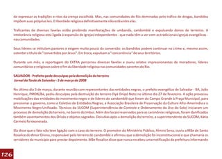 de expressar as tradições e ritos da crença escolhida. Mas, nas comunidades do Rio dominadas pelo tráfico de drogas, bandidos
      impõem suas próprias leis. E liberdade religiosa definitivamente não está entre elas.

      Traficantes de diversas favelas estão proibindo manifestações de umbanda, candomblé e expulsando donos de terreiros. A
      intolerância religiosa está ligada à expansão de igrejas independentes - que nada têm a ver com as tradicionais igrejas evangélicas -
      nas comunidades.

      Seus líderes se intitulam pastores e exigem muito pouco da conversão: os bandidos podem continuar no crime e, mesmo assim,
      ostentar o título de "convertidos por Jesus". Em troca, expulsam a "concorrência" de seus territórios.

      Durante um mês, a reportagem do EXTRA percorreu diversas favelas e ouviu relatos impressionantes de moradores, líderes
      comunitários e religiosos sobre o fim da liberdade religiosa nas comunidades carentes do Rio.

      SALVADOR - Prefeito pede desculpas pela demolição do terreiro
      Jornal da Tarde de Salvador - 5 de março de 2008

      No último dia 5 de março, durante reunião com representantes das entidades negras, o prefeito evangélico de Salvador - BA, João
      Henrique, PMDB/Ba, pediu desculpas pela destruição do terreiro Oyá Onipó Neto no último dia 27 de fevereiro. A ação provocou
      mobilizações das entidades do movimento negro e de líderes do candomblé que foram do Campo Grande à Praça Municipal, para
      pressionar o governo, como o Coletivo de Entidades Negras, a Associação Brasileira de Preservação da Cultura Afro-Ameríndia e o
      Movimento Negro Unificado. Técnicos da SUCOM (Superintendência de Controle e Ordenamento do Uso do Solo) iniciaram um
      processo de demolição do terreiro, no bairro do Imbuí. Além dos locais reservados para as cerimônias religiosas, foram danificados
      também assentamentos dos Orixás e objetos sagrados. Dois dias após a demolição do terreiro, a superintendente da SUCOM, Kátia
      Carmelo foi exonerada.

      Ela disse que o fato não teve ligação com o caso do terreiro. O promotor do Ministério Público, Almiro Sena, ouviu a Mãe de Santo
      Rosalice do Amor Divino, responsável pelo terreiro de candomblé e afirmou que a demolição foi inconstitucional e que chamaria os
      servidores do município para prestar depoimento. Mãe Rosalice disse que nunca recebeu uma notificação da prefeitura informando



126
 