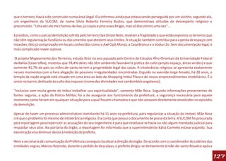 que o terreiro, havia sido construído numa área ilegal. Ela informou ainda que estava sendo perseguida por um vizinho, segundo ela,
um engenheiro da SUCOM, de nome Sílvio Roberto Ferreira Bastos, que demonstrava atitudes de desrespeito religioso e
preconceito. "Uma vez ele me chamou de lixo, já cuspiu e procurava brigas, mas só discutimos uma vez"...

Episódios, como a parcial demolição sofrida pelo terreiro Oyá Onipó Neto, revelam a fragilidade a que estão expostos os terreiros que
não têm regularização fundiária ou documentos que atestem seus limites. A situação também contribui para a perda de espaço com
invasões, fato já comprovado em locais conhecidos como o Axé Opô Afonjá, a Casa Branca e o Vodun Zo. Sem documentação legal, é
mais complicado reaver a posse.

 O projeto Mapeamento dos Terreiros, estudo feito no ano passado pelo Centro de Estudos Afro-Orientais da Universidade Federal
da Bahia (Ceao-Ufba), mostrou que 78,4% deles não têm ambiente favorável à prática do culto (amplo espaço, áreas verdes) e que
somente 41,7% de pais ou mães-de-santo teriam a propriedade legal das casas. A intolerância religiosa se apresenta exatamente
nesses momentos com a livre alegação de possíveis irregularidades encontradas. Erguido na avenida Jorge Amado, há 28 anos, o
templo da nação angola está situado em uma área ao lado do Shopping Imbuí Plaza e de novos empreendimentos imobiliários. É o
único no bairro, dedicado ao culto dos inquices (nome das divindades nos candomblés angolanos).

"Inclusive vem muita gente do Imbuí trabalhar sua espiritualidade", comenta Mãe Rosa. Segundo informações provenientes de
fontes seguras, a ação da Polícia Militar, foi a de assegurar aos funcionários da prefeitura, a segurança necessária para aquele
momento,como fariam em qualquer situação para a qual fossem chamados e que não estavam diretamente envolvidos no episódio
da demolição.

Apesar de haver um processo administrativo tramitando há 11 anos na prefeitura, para regularizar a situação do imóvel, Mãe Rosa
crê que o problema foi mesmo de intolerância religiosa. Ela conta que possui o documento de posse da terra. A SUCOM foi procurada
pela reportagem para repercutir as acusações do seu engenheiro e para que revelasse se havia ou não algum mandado judicial para
respaldar seus atos. Na portaria do órgão, a reportagem foi informada que a superintendente Kátia Carmelo estava viajando. Sua
exoneração visa diminuir danos à reeleição do prefeito.

Nem a secretaria de comunicação da Prefeitura conseguiu localizar a direção do órgão. De acordo com o coordenador do coletivo das
entidades negras, Marcos Rezende, durante o pedido de desculpas, o prefeito dirigiu-se diretamente à mãe-de-santo Rosalice após a

                                                                                                                                        127
 