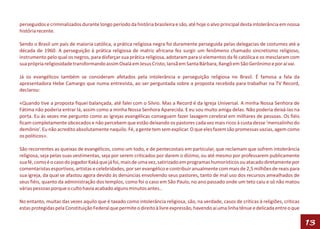 perseguidos e criminalizados durante longo período da história brasileira e são, até hoje o alvo principal desta intolerância em nossa
história recente.

Sendo o Brasil um país de maioria católica, a prática religiosa negra foi duramente perseguida pelas delegacias de costumes até a
década de 1960. A perseguição à prática religiosa de matriz africana fez surgir um fenômeno chamado sincretismo religioso,
instrumento pelo qual os negros, para disfarçar sua prática religiosa, adotaram para si elementos da fé católica e os mesclaram com
sua própria religiosidade transformando assim Oxalá em Jesus Cristo, Iansã em Santa Bárbara, Xangô em São Gerônimo e por aí vai.

Já os evangélicos também se consideram afetados pela intolerância e perseguição religiosa no Brasil. É famosa a fala da
apresentadora Hebe Camargo que numa entrevista, ao ser perguntada sobre a proposta recebida para trabalhar na TV Record,
declarou:

«Quando tive a proposta fiquei balançada, até falei com o Silvio. Mas a Record é da Igreja Universal. A minha Nossa Senhora de
Fátima não poderia entrar lá, assim como a minha Nossa Senhora Aparecida. E eu sou muito amiga delas. Não poderia deixá-las na
porta. Eu às vezes me pergunto como as igrejas evangélicas conseguem fazer lavagem cerebral em milhares de pessoas. Os fiéis
ficam completamente obcecados e não percebem que estão deixando os pastores cada vez mais ricos à custa desse ‘mensalinho do
demônio’. Eu não acredito absolutamente naquilo. Fé, a gente tem sem explicar. O que eles fazem são promessas vazias, agem como
os políticos».

São recorrentes as queixas de evangélicos, como um todo, e de pentecostais em particular, que reclamam que sofrem intolerância
religiosa, seja pelas suas vestimentas, seja por serem criticados por darem o dízimo, ou até mesmo por professarem publicamente
sua fé, como é o caso do jogador Kaká que já foi, mais de uma vez, satirizado em programas humorísticos ou atacado diretamente por
comentaristas esportivos, artistas e celebridades, por ser evangélico e contribuir anualmente com mais de 2,5 milhões de reais para
sua igreja, da qual se afastou agora devido às denúncias envolvendo seus pastores, tanto de mal uso dos recursos amealhados de
seus fiéis, quanto da administração dos templos, como foi o caso em São Paulo, no ano passado onde um teto caiu e só não matou
várias pessoas porque o culto havia acabado alguns minutos antes..

No entanto, muitas das vezes aquilo que é taxado como intolerância religiosa, são, na verdade, casos de críticas à religiões, críticas
estas protegidas pela Constituição Federal que permite o direito à livre expressão, havendo aí uma linha tênue e delicada entre o que

                                                                                                                                         13
 