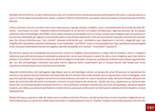 Avisados da ocorrência, os pais voltaram para casa, em companhia de outras pessoas que participavam do culto, e o grupo passou a
orar e a tomar algumas providencias: avisar a policia, chamar os bombeiros, sair pelas ruas procurando a criança levando uma foto
dela etc.

Como o terreiro fica em um sítio e tem uma mata escura, o grupo realizou também, com o consentimento do marido da mãe-de-
santo, uma busca na área. Naquela noite encontravam-se no terreiro um padre Camboniano, algumas pessoas de seu grupo
pastoral e dois antropólogos da UFMA. Como todos estavam preocupados com a criança, sempre que chegava mais uma pessoa no
terreiro era abordada por alguém, procurando saber se ela já havia aparecido. Uma das que haviam passado na frente da casa dos
pais da criança informou que “uns crentes” estavam solicitando aos bombeiros que invadissem o terreiro, alegando que, nas
religiões afro-brasileiras, quando havia toque, eram realizados “sacrifícios” e que a criança poderia ter sido raptada por pessoa ligada
a ele, mas que os bombeiros haviam se negado a atender ao pedido sem receber “uma ordem” (judicial?).

No terreiro, apesar da constatação do preconceito contra as religiões afro-brasileiras, o relato não foi levado a sério, e ninguém
observou que policiais já estavam anotando as placas dos carros que entravam e saiam do sítio e nem imaginou que mais tarde a
policia e “os crentes” iriam entrar no terreiro de forma ilegal e irreverente. Conversas ouvidas de mulheres que estavam aguardando
por um dos antropólogos indicavam que pelo menos algumas delas suspeitavam que a criança tivesse sido levada por seres
espirituais e temiam que nunca mais fosse encontrada.

Segundo testemunhas, de madrugada, logo depois que os antropólogos saíram, um grupo de umas 50 pessoas se aproximou do
terreiro e um policial da Vila Embratel acompanhado de um homem não uniformizado, que se apresentou como o Delegado, mas
que era o pai da criança, chegaram ao terreiro em duas viaturas, entraram na casa e revistaram tudo: abriram o freezer, olharam em
baixo da cama da mãe-de-santo e entraram, inclusive no peji (quarto de santo) etc. Saindo da casa, registraram os números das
placas dos carros estacionados na área do terreiro e, como já haviam anotado o da placa do carro dos antropólogos, passaram aquele
número, por rádio, aos policiais que faziam a ronda noturna, para que verificassem se não haviam saído do terreiro levado a criança
desaparecida.

Depois do toque, quando a mãe-de-santo, que é cardíaca e já tinha 74 anos, saiu do transe, ficou muito chocada e indignada ao ser
informada de que um jornal da cidade havia noticiado a invasão policial e que os “crentes” estavam querendo expulsar o terreiro do

                                                                                                                                           131
 