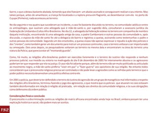 bairro, o que a deixou bastante abalada, temendo que eles fizessem um abaixo assinado e conseguissem realizar o seu intento. Mas
      talvez porque, antes do amanhecer, a criança foi localizada e a raptora presa em flagrante, ao desembarcar com ela no porto de
      Cujupe (Pinheiro), nada aconteceu ao terreiro.

      No dia seguinte e nos quatro que sucederam ao incidente, o caso foi bastante discutido no terreiro, na comunidade católica e entre
      os antropólogos, que ouviram uma advogada que é mãe-de-santo e, por sugestão dela, consultaram a assessora jurídica da
      Federação de Umbanda e Cultos Afro-Brasileiros. No dia 12, a advogada da Federação esteve no terreiro em companhia de membro
      daquela instituição, encontrando lá uma advogada amiga da casa, o padre Camboniano e outras pessoas da comunidade e, após
      discussão, o esposo da mãe-de-santo foi ate a delegacia do bairro e registrou a queixa, assinando como testemunhas o padre e
      outras pessoas da comunidade. Segundo um dos envolvidos, a queixa visava não apenas expressar o repudio à ação dos policiais e
      dos “crentes”, como também gerar um documento para instruir um processo contra eles, caso o terreiro voltasse a ser importunado
      ou ameaçado. Dois anos depois, os pesquisadores voltaram ao terreiro na mesma data e encontraram na área do terreiro uma
      viatura da Polícia, que parecia estar ali “montando guarda”.

      Como, há muito, as religiões afro-brasileiras podem ser exercidas livremente e o terreiro do Justino não responde a nenhum
      processo judicial, sua invasão ou vistoria na madrugada do dia 9 de dezembro de 2001 foi inteiramente abusiva e os agressores
      poderiam ter que responder por ela na justiça. O caso não foi adiante porque, além do terreiro não ser muito politizado ou articulado
      ao movimento negro, a mãe-de-santo preferia “viver em paz” a “fazer guerra” aos opositores de sua religião. No entanto todos
      concordaram que o preconceito religioso precisa ser controlado e não pode levar a agressões como as sofridas pelo terreiro e que o
      poder público necessita desenvolver uma política efetiva contra ele.

      Em 2001 a policia, que deveria ter defendido o terreiro do Justino da agressão de um grupo de evangélicos mal informados a respeito
      das religiões afro-brasileiras, terminou fazendo o jogo dos agressores, o que mostra que os policiais que atuaram no caso estavam
      também desinformados em relação à religião ali praticada, em relação aos direitos da comunidade religiosa, e às suas obrigações
      como defensores da ordem pública.

      Considerações finais e conclusão
      O preconceito e a discriminação contra as religiões de matriz africana encontrados ainda hoje no Brasil, embora possam ter uma
      explicação histórica e social, não podem mais ser aceitos.

132
 