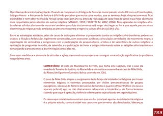 O problema não está só na legislação. Quando se comparam os Códigos de Posturas municipais do século XIX com as Constituições,
Códigos Penais e Portarias da Policia é difícil não perceber que muita coisa mudou, que os terreiros hoje não precisam mais ficar
escondidos e nem obter licença da Policia varias vezes por ano ou antes da realização de cada festa de santo e que hoje são muito
mais respeitados pelos adeptos de outras religiões (MAGGIE, 1992; FERRETTI, M. 2002; 2004). Mas agressões às religiões afro-
brasileiras sofridas diariamente mostram também que a luta dos terreiros está longe de chegar ao fim e que aquele preconceito e
discriminação religiosa estão atrelados ao preconceito contra o negro e a cultura africana (CEERT, s/d).

Entre as estratégias adotadas pelas de casas de culto para eliminar o preconceito contra as religiões afro-brasileiras podem ser
citadas: a filiação a Federações legalmente constituídas, com assessores jurídicos; a vinculação a entidades do movimento negro; a
organização de seminários e congressos com a participação de pesquisadores, artistas e de sacerdotes de outras religiões; a
realização de programas de rádio, de televisão, e a publicação de livros e artigos informando sobre as religiões afro-brasileiras e
denunciando o preconceito e a discriminação contra elas etc.

Com essas medidas e a denuncia de atitudes e ações preconceituosas espera-se conseguir uma redução significativa do problema
nos próximos anos.

                              COMENTÁRIO: O texto de Mundicarmo Ferretti, que fecha este capítulo, traz o caso da
                              invasão do Terreiro do Justino, no Maranhão e em muito se assemelha ao caso de Mãe Gilda,
                              do Abassá de Ogum em Salvador, Bahia, ocorrido em 2001.

                              O caso de Mâe Gilda inspira o surgimento deste Mapa da Intolerância Religiosa por trazer
                              elementos trágicos e violentos provocados por visões preconceituosas de grupos
                              evangélicos. Já o caso do Terreiro do Justino demonstra o quanto o Poder Público (no caso o
                              aparato policial) age, se não diretamente reforçando a intolerância, de forma leniente
                              fazendo que o que é agressão, violência e desrespeito seja colocado em segundo plano.

                              Os casos aqui relatados demonstram que um dos principais agentes da intolerância religiosa
                              é o próprio estado, como é visível nos casos em que terreiros são derrubados, lideranças


                                                                                                                                      133
 