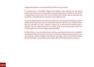 religiosas perseguidas e as casas proibidas de realizar suas cerimônias.

      É inaceitável que a concepção religiosa dos indivíduos seja relevante em sua prática
      profissional, fazendo assim com que aqueles que professam determinada fé, por não aceitar
      a religiosidade do outro a discrimine em seu ambiente de trabalho, seja nas empresas, seja
      nas polícias, nas prefeituras ou em qualquer outro órgão que seja.

      No caso da religiosidade de matriz africana as denúncias de intolerância enfrentam um grave
      problema. Na maoiria das vezes seus praticantes preferem não denunciar. Acreditam que a
      denúncia não dará em nada e pensam sempre que se denunciarem poderão piorar a
      situação. Com isso, sabemos que há um número muito maior de casos que ocorrem nos
      rincões do país e nem sempre chegam ao grande público.

      Em Minas Gerais, um jovem praticante de umbanda, praticamente o único em sua cidade foi
      ameaçado por familiares quando uma prima, ao adoecer, foi diagnosticada pelo pastor como
      «possuída por espíritos malignos» enviado por esse rapaz. Esse caso foi encaminhado à
      Ouvidoria da Seppir mas não seguiu adiante pois o Ministério Público local afirmou que o




134
 