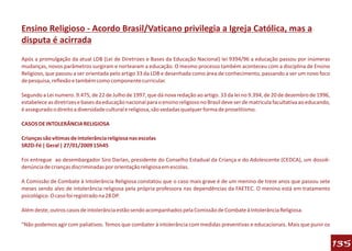 Ensino Religioso - Acordo Brasil/Vaticano privilegia a Igreja Católica, mas a
disputa é acirrada
Após a promulgação da atual LDB (Lei de Diretrizes e Bases da Educação Nacional) lei 9394/96 a educação passou por inúmeras
mudanças, novos parâmetros surgiram e nortearam a educação. O mesmo processo também aconteceu com a disciplina de Ensino
Religioso, que passou a ser orientada pelo artigo 33 da LDB e desenhada como área de conhecimento, passando a ser um novo foco
de pesquisa, reflexão e também como componente curricular.

Segundo a Lei numero. 9.475, de 22 de Julho de 1997, que dá nova redação ao artigo. 33 da lei no 9.394, de 20 de dezembro de 1996,
estabelece as diretrizes e bases da educação nacional para o ensino religioso no Brasil deve ser de matricula facultativa ao educando,
é assegurado o direito a diversidade cultural e religiosa, são vedadas qualquer forma de proselitismo.

CASOS DE INTOLERÂNCIA RELIGIOSA

Crianças são vítimas de intolerância religiosa nas escolas
SRZD-Fé | Geral | 27/01/2009 15h45

Foi entregue ao desembargador Siro Darlan, presidente do Conselho Estadual da Criança e do Adolescente (CEDCA), um dossiê-
denúncia de crianças discriminadas por orientação religiosa em escolas.

A Comissão de Combate à Intolerância Religiosa constatou que o caso mais grave é de um menino de treze anos que passou sete
meses sendo alvo de intolerância religiosa pela própria professora nas dependências da FAETEC. O menino está em tratamento
psicológico. O caso foi registrado na 28 DP.

Além deste, outros casos de intolerância estão sendo acompanhados pela Comissão de Combate à Intolerância Religiosa.

"Não podemos agir com paliativos. Temos que combater à intolerância com medidas preventivas e educacionais. Mais que punir os


                                                                                                                                         135
 