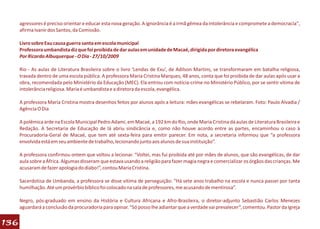 agressores é preciso orientar e educar esta nova geração. A ignorância é a irmã gêmea da intolerância e compromete a democracia",
      afirma Ivanir dos Santos, da Comissão.

      Livro sobre Exu causa guerra santa em escola municipal
      Professora umbandista diz que foi proibida de dar aulas em unidade de Macaé, dirigida por diretora evangélica
      Por Ricardo Albuquerque - O Dia - 27/10/2009

      Rio - As aulas de Literatura Brasileira sobre o livro ‘Lendas de Exu’, de Adilson Martins, se transformaram em batalha religiosa,
      travada dentro de uma escola pública. A professora Maria Cristina Marques, 48 anos, conta que foi proibida de dar aulas após usar a
      obra, recomendada pelo Ministério da Educação (MEC). Ela entrou com notícia-crime no Ministério Público, por se sentir vítima de
      intolerância religiosa. Maria é umbandista e a diretora da escola, evangélica.

      A professora Maria Cristina mostra desenhos feitos por alunos após a leitura: mães evangélicas se rebelaram. Foto: Paulo Alvadia /
      Agência O Dia

      A polêmica arde na Escola Municipal Pedro Adami, em Macaé, a 192 km do Rio, onde Maria Cristina dá aulas de Literatura Brasileira e
      Redação. A Secretaria de Educação de lá abriu sindicância e, como não houve acordo entre as partes, encaminhou o caso à
      Procuradoria-Geral de Macaé, que tem até sexta-feira para emitir parecer. Em nota, a secretaria informou que “a professora
      envolvida está em seu ambiente de trabalho, lecionando junto aos alunos de sua instituição”.

      A professora confirmou ontem que voltou a lecionar. “Voltei, mas fui proibida até por mães de alunos, que são evangélicas, de dar
      aula sobre a África. Algumas disseram que estava usando a religião para fazer magia negra e comercializar os órgãos das crianças. Me
      acusaram de fazer apologia do diabo!”, contou Maria Cristina.

      Sacerdotisa de Umbanda, a professora se disse vítima de perseguição: “Há sete anos trabalho na escola e nunca passei por tanta
      humilhação. Até um provérbio bíblico foi colocado na sala de professores, me acusando de mentirosa”.

      Negro, pós-graduado em ensino da História e Cultura Africana e Afro-Brasileira, o diretor-adjunto Sebastião Carlos Menezes
      aguardará a conclusão da procuradoria para opinar. “Só posso lhe adiantar que a verdade vai prevalecer”, comentou. Pastor da Igreja


136
 