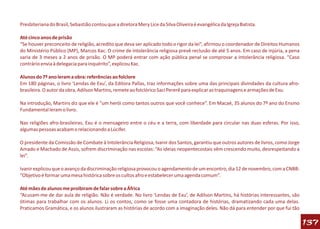 Presbiteriana do Brasil, Sebastião contou que a diretora Mery Lice da Silva Oliveira é evangélica da Igreja Batista.

Até cinco anos de prisão
“Se houver preconceito de religião, acredito que deva ser aplicado todo o rigor da lei”, afirmou o coordenador de Direitos Humanos
do Ministério Público (MP), Marcos Kac. O crime de intolerância religiosa prevê reclusão de até 5 anos. Em caso de injúria, a pena
varia de 3 meses a 2 anos de prisão. O MP poderá entrar com ação pública penal se comprovar a intolerância religiosa. “Caso
contrário envia à delegacia para inquérito”, explicou Kac.

Alunos do 7º ano leram a obra: referências ao folclore
Em 180 páginas, o livro ‘Lendas de Exu’, da Editora Pallas, traz informações sobre uma das principais divindades da cultura afro-
brasileira. O autor da obra, Adilson Martins, remete ao folclórico Saci Pererê para explicar as traquinagens e armações de Exu.

Na introdução, Martins diz que ele é “um herói como tantos outros que você conhece”. Em Macaé, 35 alunos do 7º ano do Ensino
Fundamental leram o livro.

Nas religiões afro-brasileiras, Exu é o mensageiro entre o céu e a terra, com liberdade para circular nas duas esferas. Por isso,
algumas pessoas acabam o relacionando a Lúcifer.

O presidente da Comissão de Combate à Intolerância Religiosa, Ivanir dos Santos, garantiu que outros autores de livros, como Jorge
Amado e Machado de Assis, sofrem discriminação nas escolas: “As ideias neopentecostais vêm crescendo muito, desrespeitando a
lei”.

Ivanir explicou que o avanço da discriminação religiosa provocou o agendamento de um encontro, dia 12 de novembro, com a CNBB:
“Objetivo é formar uma mesa histórica sobre os cultos afro e estabelecer uma agenda comum”.

Até mães de alunos me proibiram de falar sobre a África
“Acusam-me de dar aula de religião. Não é verdade. No livro ‘Lendas de Exu’, de Adilson Martins, há histórias interessantes, são
ótimas para trabalhar com os alunos. Li os contos, como se fosse uma contadora de histórias, dramatizando cada uma delas.
Praticamos Gramática, e os alunos ilustraram as histórias de acordo com a imaginação deles. Não dá para entender por que fui tão

                                                                                                                                     137
 