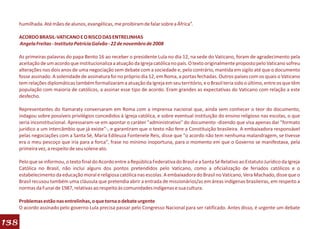 humilhada. Até mães de alunos, evangélicas, me proibiram de falar sobre a África”.

      ACORDO BRASIL-VATICANO E O RISCO DAS ENTRELINHAS
      Angela Freitas - Instituto Patrícia Galvão - 22 de novembro de 2008

      As primeiras palavras do papa Bento 16 ao receber o presidente Lula no dia 12, na sede do Vaticano, foram de agradecimento pela
      aceitação de um acordo que institucionaliza a atuação da Igreja católica no país. O texto originalmente proposto pelo Vaticano sofreu
      alterações nos dois anos de uma negociação sem debate com a sociedade e, pelo contrário, mantida em sigilo até que o documento
      fosse assinado. A solenidade de assinatura foi no próprio dia 12, em Roma, a portas fechadas. Outros países com os quais o Vaticano
      tem relações diplomáticas também formalizaram a atuação da Igreja em seu território, e o Brasil teria sido o último, entre os que têm
      população com maioria de católicos, a assinar esse tipo de acordo. Eram grandes as expectativas do Vaticano com relação a este
      desfecho.

      Representantes do Itamaraty conversaram em Roma com a imprensa nacional que, ainda sem conhecer o teor do documento,
      indagou sobre possíveis privilégios concedidos à Igreja católica, e sobre eventual instituição do ensino religioso nas escolas, o que
      seria inconstitucional. Apressaram-se em apontar o caráter "administrativo" do documento -dizendo que visa apenas dar "formato
      jurídico a um intercâmbio que já existe"-, e garantiram que o texto não fere a Constituição brasileira. A embaixadora responsável
      pelas negociações com a Santa Sé, Maria Edileuza Fontenele Reis, disse que "o acordo não tem nenhuma malandragem, se tivesse
      era o meu pescoço que iria para a forca", frase no mínimo inoportuna, para o momento em que o Governo se manifestava, pela
      primeira vez, a respeito de seu solene ato.

      Pelo que se informou, o texto final do Acordo entre a República Federativa do Brasil e a Santa Sé Relativo ao Estatuto Jurídico da Igreja
      Católica no Brasil, não inclui alguns dos pontos pretendidos pelo Vaticano, como a oficialização de feriados católicos e o
      estabelecimento da educação moral e religiosa católica nas escolas. A embaixadora do Brasil no Vaticano, Vera Machado, disse que o
      Brasil recusou também uma cláusula que pretendia abrir a entrada de missionários/as em áreas indígenas brasileiras, em respeito a
      normas da Funai de 1987, relativas ao respeito às comunidades indígenas e sua cultura.

      Problemas estão nas entrelinhas, o que torna o debate urgente
      O acordo assinado pelo governo Lula precisa passar pelo Congresso Nacional para ser ratificado. Antes disso, é urgente um debate

138
 