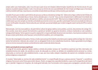 amplo sobre suas implicações, sob o risco de que o país recue em relação à determinação republicana do final do século 19, que
separou os poderes Igreja-Estado. E sob o risco de que se elimine de vez a possibilidade de interromper privilégios que a hierarquia
católica mantém até hoje, e que buscou consolidar através deste acordo que institucionaliza, por exemplo:

Isenções fiscais para rendas e patrimônios de pessoas jurídicas eclesiásticas (artigo 15) - Sobre este artigo o editorial de O Globo de
15 de novembro, intitulado Deus e Cesar, chama atenção para o risco de "mau uso da compreensível e defensável imunidade das
receitas e ativos de qualquer igreja -não apenas a católica- por pessoas de má fé". Mas é preciso indagar também se é compreensível
e defensável que esta isenção se estenda a atividades puramente comerciais, que dão sustentação financeira ao estado do Vaticano
e suas ramificações nos países. Parece absurdo, por exemplo, que propriedades que rendem aluguéis sejam isentas de IPTU e outros
impostos.

Manutenção, com recursos públicos, do patrimônio cultural da igreja católica como prédios, acervos, documentos etc (artigo 15) -
Pelo acordo, esses bens passam formalmente a pertencer também ao governo brasileiro, embora mantendo-se sob custódia e
salvaguarda da Igreja. Tanto o governo quanto a Igreja têm a responsabilidade de preservar esses bens, mas é preciso analisar o risco
de que a maior parte deste custo fique por conta do dinheiro público, sem contrapartidas.

Vínculo não-empregatício de padres, freiras, e todo o pessoal que faz trabalho voluntário para a igreja católica (artigo 16) - Este item
exime formalmente o Vaticano de cumprir com as obrigação frente às leis trabalhistas brasileiras. Dada a gravidade do privilégio,
seria no mínimo necessário clarear o entendimento sobre a extensão desta cláusula.

Sobre a prestação de serviços espirituais
O artigo 8º do acordo, garante à Igreja católica o direito de prestar serviços de "assistência espiritual aos fiéis internados em
estabelecimentos de saúde, de assistência social, de educação ou similar, ou detidos em estabelecimento prisional ou similar,
observadas as normas de cada estabelecimento, e que, por essa razão, estejam impedidos de exercer em condições normais a
prática religiosa e a requeiram".

A ressalva "observadas as normas de cada estabelecimento" e a especificação de que a pessoa precisa "requerer" a assistência
religiosa, funcionam como freios para conter abusos. Porém, se pegarmos a questão do aborto, o que se vê na experiência de hoje é
que o 'plantão' religioso em hospitais, de modo geral tolerado, tem funcionado como espaço para a pregação e pressão sobre as


                                                                                                                                           139
 