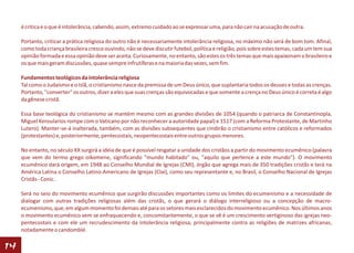 é crítica e o que é intolerância, cabendo, assim, extremo cuidado ao se expressar uma, para não cair na acusação de outra.

     Portanto, criticar a prática religiosa do outro não é necessariamente intolerância religiosa, no máximo não será de bom tom. Afinal,
     como toda criança brasileira cresce ouvindo, não se deve discutir futebol, política e religião, pois sobre estes temas, cada um tem sua
     opinião formada e essa opinião deve ser aceita. Curiosamente, no entanto, são estes os três temas que mais apaixonam o brasileiro e
     os que mais geram discussões, quase sempre infrutíferas e na maioria das vezes, sem fim.

     Fundamentos teológicos da intolerância religiosa
     Tal como o Judaísmo e o Islã, o cristianismo nasce da premissa de um Deus único, que suplantaria todos os deuses e todas as crenças.
     Portanto, "converter" os outros, dizer a eles que suas crenças são equivocadas e que somente a crença no Deus único é correta é algo
     da gênese cristã.

     Essa base teológica do cristianismo se mantém mesmo com as grandes divisões de 1054 (quando o patriarca de Constantinopla,
     Miguel Keroularios rompe com o Vaticano por não reconhecer a autoridade papal) e 1517 (com a Reforma Protestante, de Martinho
     Lutero). Manter-se-á inalterada, também, com as divisões subsequentes que cindirão o cristianismo entre católicos e reformados
     (protestantes) e, posteriormente, pentecostais, neopentecostais entre outros grupos menores.

     No entanto, no século XX surgirá a idéia de que é possível resgatar a unidade dos cristãos a partir do movimento ecumênico (palavra
     que vem do termo grego oikomene, significando "mundo habitado" ou, "aquilo que pertence a este mundo"). O movimento
     ecumênico dará origem, em 1948 ao Conselho Mundial de Igrejas (CMI), órgão que agrega mais de 350 tradições cristãs e terá na
     América Latina o Conselho Latino-Americano de Igrejas (Clai), como seu representante e, no Brasil, o Conselho Nacional de Igrejas
     Cristãs - Conic.

     Será no seio do movimento ecumênico que surgirão discussões importantes como os limites do ecumenismo e a necessidade de
     dialogar com outras tradições religiosas além das cristãs, o que gerará o diálogo interreligioso ou a concepção de macro-
     ecumenismo, que, em algum momento foi demais até para os setores mais esclarecidos do movimento ecumênico. Nos últimos anos
     o movimento ecumênico vem se enfraquecendo e, concomitantemente, o que se vê é um crescimento vertiginoso das igrejas neo-
     pentecostais e com ele um recrudescimento da intolerância religiosa, principalmente contra as religiões de matrizes africanas,
     notadamente o candomblé.

14
 