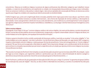 consciências. Observa-se incidência religiosa na postura de alguns profissionais das diferentes categorias que trabalham nessas
      unidades, e o exercício de proselitismo, principalmente na relação com da população desassistida que chega a essas instituições.
      Tenta-se convencer mulheres a não praticar o aborto legal, e são comuns episódios de convocação da Polícia, em denúncias contra
      aquelas que chegam às unidades com sequelas por aborto provocado na clandestinidade.

      É difícil imaginar que, junto com a legitimação desta conceção, poderão existir regras para evitar esses abusos -que ferem a ética
      profissional, ferem direitos humanos e acordos internacionais-, sob a forma de imposição de normas católicas, e desrespeito às
      diversidades. Como será garantido o direito de recusa a este atendimento, sem insitências ou constrangimentos? como assegurar
      que agentes religiosos/as contenham ímpetos homofóbicos, lesbofóbicos, ou de pregar a família heterossexual monogâmica como
      ideal único?

      Sobre o ensino religioso
      O parágrafo 1º do artigo 11 diz que "o ensino religioso católico e de outras religiões, de matrícula facultativa, constitui disciplina do
      horário normal das escolas públicas de ensino fundamental, assegurando o respeito à diversidade cultural e religiosa do Brasil, em
      conformidade com as leis vigentes, sem qualquer forma de discriminação".

      Embora o governo brasileiro tenha contido a pretenção da hierarquia católica, inserindo as ressalvas "e de outras religiões" e "em
      conformidade com as leis vigentes", isto não é suficiente. A Lei de Diretrizes e Bases da Educação, em vigor desde 1997, assegura o
      respeito à diversidade cultural e religiosa, e veda quaisquer formas de proselitismo. Como isto será garantido no "ensino religioso"
      proposto? De que forma será assegurada a liberdade de opção? Seria importante dialogar com o professorado do Rio de Janeiro,
      para conhecer as situações equivocadas que permeiam a experiência de um estado que aprovou lei de ensino religioso nas escolas.
      Uma professora nos disse:

      "Nas escolas municipais do Rio foram interrompidas as aulas de educação sexual [em que se ensinava sobre DSTs, fecundação…] para
      dar lugar ao ensino religioso, por segmentos católicos e pentecostais que são contra a descriminalização do aborto e pregam a
      abstinência sexual antes do casamento. Esta lei foi sancionada pelo governo Rosinha Garotinho…»

      Roseli Fischmann, professora da pós-graduação em Educação da USP, acha que o artigo 11 aumenta "as garantias da Igreja Católica
      de manutenção das aulas de religião". Para ela, ao não se referir à liberdade de consciência, o acordo cria ambiente fecundo para

140
 