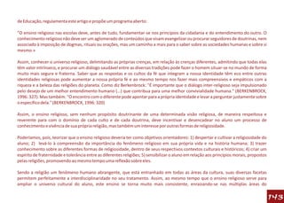 de Educação, regulamenta este artigo e propõe um programa aberto:

"O ensino religioso nas escolas deve, antes de tudo, fundamentar-se nos princípios da cidadania e do entendimento do outro. O
conhecimento religioso não deve ser um aglomerado de conteúdos que visam evangelizar ou procurar seguidores de doutrinas, nem
associado à imposição de dogmas, rituais ou orações, mas um caminho a mais para o saber sobre as sociedades humanas e sobre si
mesmo.»

Assim, conhecer o universo religioso, delimitando as próprias crenças, em relação às crenças diferentes, admitindo que todas elas
têm valor intrínseco, e procurar um diálogo saudável entre as diversas tradições pode fazer o homem situar-se no mundo de forma
muito mais segura e fraterna. Saber que as respostas e os cultos da fé que integram a nossa identidade têm eco entre outras
identidades religiosas pode aumentar a nossa própria fé e ao mesmo tempo nos fazer mais compreensivos e empáticos com a
riqueza e a beleza das religiões do planeta. Como diz Berkenbrock: "É importante que o diálogo inter-religioso seja impulsionado
pelo desejo de um melhor entendimento humano (…) que contribua para uma melhor convivialidade humana." (BERKENBROCK,
1996: 327). Mas também: "O encontro com o diferente pode apontar para a própria identidade e levar a perguntar justamente sobre
o específico dela." (BERKENBROCK, 1996: 320)

Assim, o ensino religioso, sem nenhum propósito doutrinante de uma determinada visão religiosa, de maneira respeitosa e
reverente para com o domínio de cada culto e de cada doutrina, deve incentivar e desencadear no aluno um processo de
conhecimento e vivência de sua própria religião, mas também um interesse por outras formas de religiosidade.

Poderíamos, pois, teorizar que o ensino religioso deveria ter como objetivos orientadores: 1) despertar e cultivar a religiosidade do
aluno; 2) levá-lo à compreensão da importância do fenômeno religioso em sua própria vida e na história humana; 3) trazer
conhecimento sobre as diferentes formas de religiosidade, dentro de seus respectivos contextos culturais e históricos; 4) criar um
espírito de fraternidade e tolerância entre as diferentes religiões; 5) sensibilizar o aluno em relação aos princípios morais, propostos
pelas religiões, promovendo ao mesmo tempo uma reflexão sobre eles.

Sendo a religião um fenômeno humano abrangente, que está entranhado em todas as áreas da cultura, suas diversas facetas
permitem perfeitamente a interdisciplinaridade no seu tratamento. Assim, ao mesmo tempo que o ensino religioso serve para
ampliar o universo cultural do aluno, este ensino se torna muito mais consistente, enraizando-se nas múltiplas áreas do

                                                                                                                                           143
 