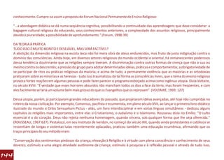 conhecimento. Cumpre-se assim a proposta do Forum Nacional Permanente do Ensino Religioso:

      "…a abordagem didática se dá numa seqüência cognitiva, possibilitando a continuidade das aprendizagens que deve considerar: a
      bagagem cultural religiosa do educando, seus conhecimentos anteriores; a complexidade dos assuntos religiosos, principalmente
      devido à pluraridade; a possibilidade de aprofundamento." (Forum, 1998:39)

      DA TEORIA À PRÁTICA
      TUDO ISSO É MUITO BONITO E DESEJÁVEL, MAS SERÁ FACTÍVEL?
      A abolição da dimensão religiosa na escola laica não foi mera obra de ateus endurecidos, mas fruto da justa indignação contra o
      domínio das consciências. Ainda hoje, em diversos setores religiosos do mundo ocidental e oriental, há remanescentes poderosos
      dessa tendência doutrinante que as religiões sempre tiveram. A discriminação contra outras formas de crença que não a sua ou
      mesmo contra os descrentes; a pressão do grupo para adotar determinadas idéias, práticas e comportamentos; a obrigatoriedade de
      se participar de ritos ou práticas religiosas da maioria; e acima de tudo, a permanente violência que as maiorias e as ortodoxias
      praticaram sobre as minorias e as heresias - tudo isso traumatizou de tal forma as consciências livres, que o tema do ensino religioso
      provoca fortes reações em algumas pessoas e pode fazer parecer o programa esboçado acima como ingênua utopia. Dizia Voltaire,
      no século XVIII: "É verdade que esses horrores absurdos não mancham todos os dias a face da terra; mas foram freqüentes, e com
      eles facilmente se faria um volume bem mais grosso do que os Evangelhos que os reprovam". (VOLTAIRE, 1993: 127)

      Dessa utopia, porém, já participaram grandes educadores do passado, que projetaram idéias avançadas, até hoje não cumpridas no
      roteiro da nossa civilização. Por exemplo, Comenius, pacifista e ecumenista, em pleno século XVII, ao lançar o primeiro livro didático
      ilustrado do mundo o Orbis Sensualium Pictus - aliás, um livro interdisciplinar e em várias línguas simultâneas - dedicou alguns
      capítulos às religiões mais importantes, entre elas o Cristianismo, o Judaísmo e o Islamismo. Rousseau dizia no Emílio: "O culto
      essencial é o do coração. Deus não rejeita nenhuma homenagem, quando sincera, sob qualquer forma que lhe seja oferecida."
      (ROUSSEAU, 1967:627). Pestalozzi, em seu Instituto de Iverdon, no começo do século XIX, quando ainda protestantes e católicos se
      ressentiam de longas e violentas lutas recentemente aplacadas, praticou também uma educação ecumênica, afirmando que os
      traços principais do seu método eram:

      "Conservação dos sentimentos piedosos da criança; elevação à Religião e à virtude com plena consciência e conhecimento de seus
      deveres; estímulo a uma alegre atividade autônoma da criança; estímulo à pesquisa e à reflexão pessoal e através de tudo isso,

144
 