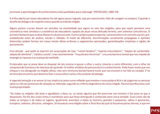 promover a aprendizagem do conhecimento e das qualidades que a vida exige."(PESTALOZZI, 1980: 59)

A trilha aberta por esses educadores foi até agora pouco seguida, seja por preconceito, falta de coragem ou preparo. É grande o
desafio do diálogo e do respeito mútuo quando se trata de religião.

Alguns pontos cruciais devem ser vencidos na mentalidade que vigora no seio das religiões, para que sejam possíveis uma
convivência mais amistosa e a existência de educadores capazes de atuar nesse delicado terreno, sem violentar consciências. O
primeiro fantasma que se deve afastar é o do preconceito. Como a própria palavra exprime, o preconceito é um conceito a priori, pré-
estabelecido antes de análise, estudo e reflexão. O medo do diferente, discriminações socialmente propagadas e opiniões
distorcidas podem formar em nossa mente idéias errôneas e julgamentos apressados, generalizações simplistas e rigidez de
pensamento.

Essa atitude - que pode se exprimir em associações do tipo: "crente-fanático"; "espírita-macumbeiro"; "adepto do candomblé-
adepto do demônio"; "católico-carola"; mais recentemente "muçulmano-terrorista" - cria uma barreira mental que nos impede de
enxergar as riquezas e as nuanças da realidade.

O educador que se preze deve se despojar de tais viseiras e passar a olhar o outro, (mesmo o outro diferente), com o olhar da
compreensão humana e do interesse de aprender. O melhor antídoto do preconceito é o conhecimento. Pode haver muito que nos
choque e nos desagrade na religião alheia, mas sem nenhuma dúvida haverá muito que nos encante e nos fale ao coração. É no
terreno dos encontros que devemos fixar o nosso olhar e achar o fio condutor do diálogo.

A segunda tentação a se vencer (e isso implica às vezes numa reflexão que envolve a nossa própria fé) é a de julgarmos as pessoas
aptas ou não aos processos de salvação ou redenção, segundo os critérios dogmáticos da nossa religião. Raciocinava Rousseau com
muita propriedade:

"Ou todas as religiões são boas e agradáveis a Deus ou, se existe alguma que Ele prescreve aos homens e Ele pune os que a
desprezam, Ele lhe deu sinais certos e manifestos para que fosse distinguida e conhecida como única verdade. Esses sinais são de
todos os tempos e de todos os lugares, igualmente acessíveis a todos os homens, grandes e pequenos, sábios e ignorantes,
europeus, indianos, africanos, selvagens. Se houvesse uma religião sobre a Terra fora da qual só houvesse penas eternas, e que em

                                                                                                                                       145
 