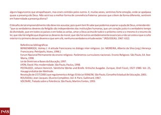 alguns bagunceiros que atrapalhavam, mas eram contidos pelos outros. E, muitas vezes, sentimos forte emoção, onde se apalpava
      quase a presença de Deus. Não será isso a melhor forma de convivência fraterna: pessoas que crêem de forma diferente, sentirem
      em fraternidade a presença divina?

      O desafio de tal empreendimento não deve nos assustar, pois quem tem fé sabe que podemos esperar a ajuda de Deus, entendendo:
      "que os verdadeiros deveres da Religião são independentes das instituições humanas, que um coração justo é o verdadeiro tempo
      da divindade, que em todos os países e em todas as seitas, amar a Deus acima de tudo e o próximo como a si mesmo é o resumo da
      lei, que não há religião que dispense os deveres da moral, que não há outros verdadeiramente essenciais a não ser estes e que o culto
      interior é o primeiro desses deveres e que sem a fé, nenhuma verdadeira virtude existe." (ROUSSEAU, 1967: 632)

               Referências bibliográficas
               BERKENBROCK, Volney J. A atitude franciscana no diálogo inter-religioso. (in: MOREIRA, Alberto da Silva (org.) Herança
               Franciscana. Petrópolis, Vozes, 1996.)
               Forum Nacional Permanente do ensino religioso. Parâmetros curriculares nacionais. Ensino Religioso. São Paulo, Ed. Ave-
               Maria, 1998.
               Lei de Diretrizes e Bases da Educação, 1997.
               LYON, David. Pós-modernidade. São Paulo, Paulus, 1998.
               PESTALOZZI, Johann Heinrich. Sämtliche Werke und Briefe. Kritische Ausgabe. Zurique, Orell Füssli, 1927-1980. Vol. 25,
               Haupgrundsätze der Methode.
               Resolução de 27/7/2001 que regulamenta o Artigo 33 da Lei 9394/96. São Paulo, Conselho Estadual de Educação, 2001.
               ROUSSEAU, Jean-Jacques. Œuvres Complètes. Vol. 4. Paris. Gallimard, 1967.
               VOLTAIRE, Tratado sobre a Tolerância. São Paulo, Martins Fontes, 1993.




148
 