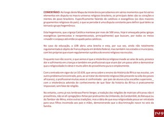 COMENTÁRIO: Ao longo deste Mapa da Intolerância percebemos em vários momentos que há vários
elementos em disputa no macro-universo religioso brasileiro, os principais deles são os corações e
mentes do povo brasileiro. Especificamente falando de católicos e evangélicos (os dois maiores
grupamentos religiosos do país), o que se percebe é uma disputa constante para definir qual deles se
tornará o grupo hegemônico.

Esta hegemonia, que a Igreja Católica manteve por mais de 500 anos, hoje é ameaçada pelas igrejas
evangélicas (pentecostas e neopentecostais, principalmente) que buscam, por todos os meios
«invadir» o espaço até então ocupado pelos católicos.

No caso da educação, a LDB abriu uma brecha e esta, por sua vez, ainda não totalmente
regulamentada é objeto de franca disputa em âmbito federal, mas também nos estados e municípios,
com leis próprias que visam regulamentar a prática do ensino religioso nas escolas.

Enquanto isso não ocorre, o que vemos é que a intolerância religiosa invade as salas de aula, provoca
dor e sofrimento em crianças e também em profissionais que visam dar um passo além e demonstrar
que a religiosidade é e deve ir muito além do proselitismo pura e simplesmente.

Com a entrada em vigor da Lei 10.639, que versa sobre o ensino da História da África nas escolas, um
outro problema é encontrado, pois, ao se tratar do elemento religioso (tão presente na vida dos povos
africanos), o profissional muitas vezes é confrontado - por pais de alunos e/ou escalões superiores _
com a intolerância advinda do conhecimento de que falar da história da ÁFrica é praticamente
impossível, sem falar de religião.

No entanto, como já nos lembrava Pierre Verger, a tradição das religiões de matrizes africanas não é
proselitista, não se vê «pregações» feitas por praticantes da Umbanda, do Candomblé, do Batuque ou
do Tambor-de-Mina, entre outras tradições; mas a idéia de que essa religiosidade possa ser retratada
para seus filhos incomoda aos pais e mães, demonstrando que a discriminação nasce no seio da
família.

                                                                                                        149
 