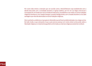 Por outro lado chama a atenção que um acordo como o Brasil/Vaticano seja estabelecido sem a
      devida discussão com a sociedade brasileira. A Igreja Católica, por ter em sua lógica estrutural a
      concepção de um Estado por trás (o Estado do Vaticano), já estabelece com todas as outras tradições
      religiosas brasileiras uma relação desigual, quando dialoga direto com o Estado brasileiro e tira dele
      vantagens que não são destinadas às outras tradições religiosas.

      Há aí, portanto, problemas aí que geram distorções que já foram problematizadas nos artigos acima.
      De todo modo, o que está posto é que o país precisa avançar em muito ainda na discussão sobre a
      liberdade religiosa e o tratamento igualitário entre todas as matrizes religiosas existentes no Brasil.




150
 