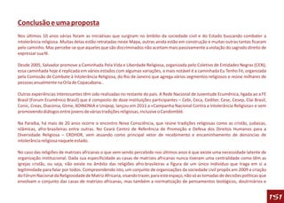 Conclusão e uma proposta
Nos últimos 10 anos várias foram as iniciativas que surgiram no âmbito da sociedade civil e do Estado buscando combater a
intolerância religiosa. Muitas delas estão retratadas neste Mapa, outras ainda estão em construção e muitas outras tantas ficaram
pelo caminho. Mas percebe-se que aqueles que são discriminados não aceitam mais passivamente a violação do sagrado direito de
expressar sua fé.

Desde 2005, Salvador promove a Caminhada Pela Vida e Liberdade Religiosa, organizada pelo Coletivo de Entidades Negras (CEN),
essa caminhada hoje é replicada em vários estados com algumas variações, a mais notável é a caminhada Eu Tenho Fé, organizada
pela Comissão de Combate à Intolerância Religiosa, do Rio de Janeiro que agrega vários segmentos religiosos e reúne milhares de
pessoas anualmente na Orla de Copacabana..

Outras experiências interessantes têm sido realizadas no restante do país. A Rede Nacional de Juventude Ecumênica, ligada ao a FE
Brasil (Forum Ecumênico Brasil) que é composto de doze instituições participantes – Cebi, Ceca, Cediter, Cese, Cesep, Clai Brasil,
Conic, Creas, Diaconia, Gtme, KOINONIA e Unipop, lançou em 2011 a «Campanha Nacional Contra a Intolerância Religiosa» e vem
promovendo diálogos entre jovens de várias tradições religiosas, inclusive o Candomblé.

Na Paraíba, há mais de 20 anos ocorre o encontro Nova Consciência, que reúne tradições religiosas como as cristãs, judaicas,
islâmicas, afro-brasileiras entre outras. No Ceará Centro de Referência de Promoção e Defesa dos Direitos Humanos para a
Diversidade Religiosa – CRDHDR, vem atuando como principal vetor de recebimento e encaminhamento de denúncias de
intolerância religiosa naquele estado.

No caso das religiões de matrizes africanas o que vem sendo percebido nos últimos anos é que existe uma necessidade latente de
organização institucional. Dada sua especificidade as casas de matrizes africanas nunca tiveram uma centralidade como têm as
igrejas cristãs, ou seja, não existe no âmbito das religiões afro-brasileiras a figura de um único indivíduo que traga em si a
legitimidade para falar por todos. Compreendendo isto, um conjunto de organizações da sociedade civil propôs em 2009 a criação
do Fórum Nacional da Religiosidade de Matriz Africana, visando trazer, para este espaço, não só as tomadas de decisões políticas que
envolvam o conjunto das casas de matrizes africanas, mas também a normatização de pensamentos teológicos, doutrinários e


                                                                                                                                       151
 