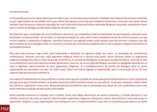 comportamentais.

      Uma questão precisa ser observada é que em todo o país, as iniciativas que envolvam o diálogo interreligioso são sempre realizadas
      ou por organizações da sociedade civil ou por setores das igrejas e outros grupos religiosos envolvidos, nunca por sua cúpula. Nesse
      sentido é que lançamos a idéia de realização de uma Conferência Nacional Sobre Liberdade Religiosa, buscando, exatamente trazer
      para o cenário de diálogos as lideranças religiosas de todo o país.

      Acreditamos que a realização de uma Conferência Nacional, que estabeleça critérios detalhados de participação, evitando assim
      distorções na representação de um lado, e a subrepresentação de outro, bem como o estabelecimento de uma única pauta, ou seja
      «como superar a intolerância religiosa», permita construir uma agenda ampla onde aqueles que discriminam e aqueles que são
      discriminados possam dialogar entre si e construir um pacto de convivência saudável entre os vários grupos religiosos existentes na
      sociedade brasileira.

      Para que este processo logre êxito será importante a definição de algumas ações tais como: 1) realização de conferências
      confessionais, fazendo com que cada segmento religiosa reúna-se e discuta esta pauta, assim teriamos todos os segmentos
      religiosos dialogando entre si antes da grande conferência; 2) a tirada de delegados na perspectiva representativa, entendo-se que
      uma conferência como esta não teria caráter deliberativo, mas sim, da construção de diálogos, portanto os delegados deverão ser os
      reais e legítimos representantes de seus segmentos religiosos; 3) o estabelecimento de pontes de diálogos entre as várias
      organizações da sociedade civil que, em todo o país, lidam com temas ligados à religiosidade, para a construção de um GT que
      organize este processo de conferência.

      Um aspecto fundamental em uma conferência como esta é que ela só pode ser convocada pelo Estado brasileiro e isso é importante
      para garantir que o Estado também se envolva nesta discussão trazendo aí todas as suas esferas: municipal, estaduais, Federal além
      do Judiciário, Legislativo e Executivo. Nesta perspectiva acreditamos que as propostas que saiam de uma conferência como esta
      terão melhores condições de aplicação e efetividade.

      Outra questão essencial é o diálogo com o Estado. Como este Mapa demonstra em vários momentos, o Estado brasileiro é um
      violador do direito de culto ao reprimir determinados segmentos religiosos e favorecer outros, dessa forma, é necessário que os
      segmentos religosos e suas organizações civis dialoguem com o Estado brasileiro e que este se sensibilize para abarcar as várias

152
 