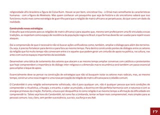 religiosidade afro-brasileira a figura do Coisa Ruim. Houve-se por bem, sincretizar Exu - o Orixá mais semelhante às características
humanas - com a figura do Malévolo. Mas quem conhecer um pouquinho que seja da história e do sincretismo saberá que isso
funcionou muito mais como estratégia de guerrilha para que a religião de matriz africana se perpetuasse, do que como um dado da
realidade.

Construindo novas estratégias
O desafio que está posto para as religiões de matriz africana e para aqueles que, mesmo sem professarem uma fé vinculada a essas
tradições, as respeitam como espaço de resistência da população negra no Brasil, é que formas deverão ser usadas para repelir esses
ataques.

Daí a compreensão de que é necessário não só buscar ações unificadoras como, também, ampliar o diálogo para além dos terreiros.
Ou seja, é preciso fortalecer para dentro e para fora ao mesmo tempo. Para dentro construindo pontes de diálogos entre os setores
da religião que há muito tempo não conversam entre si e aqueles que podem gerar um cinturão de apoio na política, na cultura, nas
artes e em outros espaços importantes da sociedade.

Desenvolver uma tática de isolamento dos setores que atacam e ao mesmo tempo ampliar conversas com católicos e protestantes
que hoje compreendem a importância do diálogo inter-religioso e a dimensão macro-ecumênica será também um passo essencial
para ampliar o leque de apoio.

Essencialmente deve-se pensar na construção de estratégias que não só busquem isolar os setores mais radicais, mas, ao mesmo
tempo, construir uma nova imagem e uma nova percepção da religião de matriz africana para o cidadão comum.

O Candomblé é uma religião extremamente sofisticada, não é para qualquer um, não é qualquer pessoa que terá condições de
compreender a ritualística, a liturgia, o encanto, o saber acumulado, a doutrina em tão perfeita harmonia com a natureza e com as
energias primevas da criação. Portanto, a busca por desqualificá-lo como religião é ao mesmo tempo a afirmação da dificuldade em
compreendê-lo. Talvez seja hora do Candomblé, tal como faz a Umbanda, tentar se fazer mais compreensível, mais simples para as
pessoas comuns. Isso, claro, sem perder sua essência, sua raiz, sua força e seu Axé.




                                                                                                                                       17
 