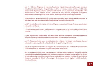 Art. 1º - O Ensino Religioso, de matrícula facultativa, é parte integrante da formação básica do
cidadão e constitui disciplina obrigatória dos horários normais das escolas públicas, na Educação
Básica, sendo disponível na forma confessional de acordo com as preferências manifestadas pelos
responsáveis ou pelos próprios alunos a partir de 16 anos, inclusive, assegurado o respeito à
diversidade cultural e religiosa do Rio de Janeiro, vedadas quaisquer formas de proselitismo.

Parágrafo único - No ato da matrícula, os pais, ou responsáveis pelos alunos, deverão expressar, se
desejarem, que seus filhos ou tutelados freqüentem as aulas de Ensino Religioso.

Art. 2º - Só poderão ministrar aulas de Ensino Religioso nas escolas oficiais, professores que atendam
às seguintes condições:

I - Que tenham registro no MEC, e de preferência que pertençam aos quadros do Magistério Público
Estadual;

II -Que tenham sido credenciados pela autoridade religiosa competente, que deverá exigir do
professor, formação religiosa obtida em Instituição por ela mantida ou reconhecida.

Art. 3º - Fica estabelecido que o conteúdo do ensino religioso é atribuição específica das diversas
autoridades religiosas, cabendo ao Estado o dever de apoiá-lo integralmente.

Art. 4º - A carga horária mínima da disciplina de Ensino Religioso será estabelecida pelo Conselho
Estadual de Educação, dentro das 800 (oitocentas) horas-aulas anuais.

Art. 5º - Fica autorizado o Poder Executivo a abrir concurso público específico para a disciplina de
Ensino Religioso para suprir a carência de professores de Ensino Religioso para a regência de turmas
na educação básica, especial, profissional e na reeducação, nas unidades escolares da Secretaria de
Estado de Educação, de Ciência e Tecnologia e de Justiça, e demais órgãos a critério do Poder
Executivo Estadual.

                                                                                                         21
 