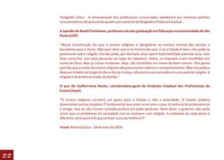 Parágrafo Único - A remuneração dos professores concursados obedecerá aos mesmos padrões
     remuneratórios de pessoal do quadro permanente do Magistério Público Estadual.

     A opinião de Roseli Fischmann, professora de pós-graduação em Educação na Universidade de São
     Paulo (USP):

     ‘'Nossa Constituição diz que o ensino religioso é obrigatório no horário normal das escolas e
     facultativo para o aluno. Não quer dizer que é no horário de aula. E se o Estado é laico, não pode se
     pronunciar sobre religião. Ele não pode, por exemplo, dizer quem está habilitado para dar aula, nem
     fazer concurso. Isso está passando ao largo da cidadania. Antes, os impostos eram recolhidos em
     nome de Deus. Mas as coisas mudaram. Hoje, são recolhidos em nome do bem comum. Tem gente
     que fala que as aulas de ensino religioso são para ensinar valores e comportamentos. Mas isso pode e
     deve ser tratado ao longo do dia-a-dia da criança, não precisa ser ensinado em uma aula de religião. A
     religião é de âmbito privado, da família.''

     O que diz Guilhermina Rocha, coordenadora-geral do Sindicato Estadual dos Profissionais de
     Ensino (Sepe).

     ‘'O ensino religioso constitui um gasto para o Estado e não é prioridade. O Estado poderia
     desenvolver outros projetos. É fundamental que antes se arrume a casa. A carência de professores já
     é antiga, mas se não houver vontade política ela pode perdurar. Além disso, o governo não pode
     achar que os problemas da sociedade civil se resolvem com religião. A realidade de cada aluno é
     diferente. Será que é a fé que vai fazer a escola melhorar?''

     Fonte: Revista Época - 24 de maio de 2004




22
 