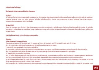 Intolerância Religiosa

Declaração Universal dos Direitos Humanos

Artigo II
1. Todo ser humano tem capacidade para gozar os direitos e as liberdades estabelecidos nesta Declaração, sem distinção de qualquer
espécie, seja de raça, cor, sexo, idioma, religião, opinião política ou de outra natureza, origem nacional ou social, riqueza,
nascimento, ou qualquer outra condição.

Artigo XVIII
Todo ser humano tem direito à liberdade de pensamento, consciência e religião; este direito inclui a liberdade de mudar de religião
ou crença e a liberdade de manifestar essa religião ou crença, pelo ensino, pela prática, pelo culto e pela observância, em público ou
em particular.

Legislação nacional - Leis e Direitos Assegurados

Direitos
 Liberdade de Crença e de Culto
Constituição Federal CF de 1988, art. 3º , incisos I e VI; art. 4º, inciso II; art. 5º, incisos VI e VIII; art. 19, inciso I
 Art. 3º Constituem objetivos fundamentais da República Federativa do Brasil:
I - construir uma sociedade livre, justa e solidária;
V - promover o bem de todos, sem preconceitos de origem, raça, sexo, cor, idade e quaisquer outras formas de discriminação.
Art. 4º A República Federativa do Brasil rege-se nas suas relações internacionais pelos seguintes princípios:
II - prevalência dos direitos humanos;
Art. 5º Todos são iguais perante a lei, sem distinção de qualquer natureza, garantindo-se aos brasileiros e aos estrangeiros residentes
no País a inviolabilidade do direito à vida, à liberdade, à igualdade, à segurança e à propriedade, nos termos seguintes:
VI - é inviolável a liberdade de consciência e de crença, sendo assegurado o livre exercício dos cultos religiosos e garantida, na forma
da lei, a proteção aos locais de culto e a suas liturgias;
VIII - ninguém será privado de direitos por motivo de crença religiosa ou de convicção filosófica ou política, salvo se as invocar para


                                                                                                                                           23
 