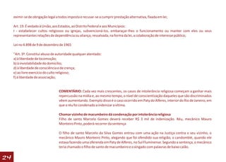 eximir-se de obrigação legal a todos imposta e recusar-se a cumprir prestação alternativa, fixada em lei;

     Art. 19. É vedado à União, aos Estados, ao Distrito Federal e aos Municípios:
     I - estabelecer cultos religiosos ou igrejas, subvencioná-los, embaraçar-lhes o funcionamento ou manter com eles ou seus
     representantes relações de dependência ou aliança, ressalvada, na forma da lei, a colaboração de interesse público;

     Lei no 4.898 de 9 de dezembro de 1965

     "Art. 3º. Constitui abuso de autoridade qualquer atentado:
     a) à liberdade de locomoção;
     b) à inviolabilidade do domicílio;
     d) à liberdade de consciência e de crença;
     e) ao livre exercício do culto religioso;
     f) à liberdade de associação;


                                    COMENTÁRIO: Cada vez mais crescentes, os casos de intolerância religiosa começam a ganhar mais
                                    repercussão na mídia e, ao mesmo tempo, o nível de conscientização daqueles que são discriminados
                                    vêem aumentando. Exemplo disso é o caso ocorrido em Paty do Alferes, interior do Rio de Janeiro, em
                                    que o réu foi condenado a indenizar a vítima.

                                    Chamar vizinho de macumbeiro dá condenação por intolerância religiosa
                                    Filho de santo Marcelo Gomes deverá receber R$ 3 mil de indenização. Réu, mecânico Mauro
                                    Monteiro Pinto, poderá recorrer da sentença

                                    O filho de santo Marcelo da Silva Gomes entrou com uma ação na Justiça contra o seu vizinho, o
                                    mecânico Mauro Monteiro Pinto, alegando que foi ofendido sua religião, o candomblé, quando ele
                                    estava fazendo uma oferenda em Paty de Alferes, no Sul Fluminense. Segundo a sentença, o mecânico
                                    teria chamado o filho de santo de macumbeiro e o xingado com palavras de baixo calão.


24
 