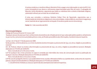 A Justiça condenou o mecânico Mauro Monteiro Pinto a pagar uma indenização no valor de R$ 3 mil,
                              como conseqüência aos danos e sofrimentos experimentados pelo filho de santo. O advogado de
                              Marcelo, Carlos Nicodemos, argumenta que todos os indivíduos têm o direito à liberdade religiosa,
                              sobretudo no Brasil, por se tratar de um estado laico.

                              A juíza que concedeu a sentença, Katylene Collyer Pires de Figueiredo, argumentou que a
                              disseminação da intolerância religiosa em uma comunidade, a toda evidência, acarretará insegurança
                              social, havendo de ser rigorosamente rechaçada. O mecânico pode recorrer da sentença.

                              Fonte: G1 - 5 de novembro de 2011


Discriminação Religiosa
Código de Processo Penal art.5º, inciso I, §3º
Qualquer pessoa do povo que tiver conhecimento da existência de infração penal em que caiba ação pública poderá, verbalmente
ou por escrito, comunicá-la à autoridade policial, e esta, verificada a procedência das informações, mandará instaurar inquérito.

Lei Caó - Art.1º da LEI 7.716 de janeiro de 1989:
Serão punidos, na forma desta Lei, os crimes resultantes de discriminação ou preconceito de raça, cor, etnia, religião ou procedência
nacional.
Art. 20. Praticar, induzir ou incitar a discriminação ou preconceito de raça, cor, etnia, religião ou procedência nacional. (Redação
dada pela Lei nº 9.459, de 15/05/97)
    Pena: reclusão de um a três anos e multa.
§ 2º Se qualquer dos crimes previstos no caput é cometido por intermédio dos meios de comunicação social ou publicação de
qualquer natureza: (Redação dada pela Lei nº 9.459, de 15/05/97)
    Pena: reclusão de dois a cinco anos e multa.
§ 3º No caso do parágrafo anterior, o juiz poderá determinar, ouvido o Ministério Público ou a pedido deste, ainda antes do inquérito
policial, sob pena de desobediência: (Redação dada pela Lei nº 9.459, de 15/05/97)
    I - o recolhimento imediato ou a busca e apreensão dos exemplares do material respectivo;

                                                                                                                                        25
 
