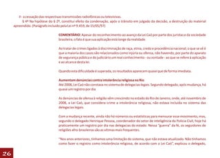 II - a cessação das respectivas transmissões radiofônicas ou televisivas.
            § 4º Na hipótese do § 2º, constitui efeito da condenação, após o trânsito em julgado da decisão, a destruição do material
     apreendido. (Parágrafo incluído pela Lei nº 9.459, de 15/05/97)

                                   COMENTÁRIO: Apesar do reconhecimento ao avanço da Lei Caó por parte dos juristas e da sociedade
                                   brasileira, o fato é que sua aplicação está longe da realidade.

                                   Ao tratar de crimes ligados à discriminação de raça, etnia, credo e procedência nacional, o que se vê é
                                   que a maioria dos casos são relacionados como injúria ou ofensa, não havendo, por parte do aparato
                                   de segurança pública e do judiciário um real conhecimento - ou vontade - ao que se refere à aplicação
                                   e ao alcance desta lei.

                                   Quando esta dificuldade é superada, os resultados aparecem quase que de forma imediata.

                                   Aumentam denúncias contra intolerância religiosa no Rio
                                   Até 2008, Lei Caó não constava no sistema de delegacias legais. Segundo delegado, após mudança, há
                                   quase um registro por dia

                                   As denúncias de ofensa à religião vêm crescendo no estado do Rio de Janeiro, onde, até novembro de
                                   2008, a Lei Caó, que considera crime a intolerância religiosa, não estava incluída no sistema das
                                   delegacias legais.

                                   Com a mudança recente, ainda não há números ou estatísticas para mensurar esse movimento, mas,
                                   segundo o delegado Henrique Pessoa, coordenador do setor de inteligência da Polícia Civil, hoje há
                                   praticamente um registro por dia nas delegacias do estado. Nessa “guerra” da fé, os seguidores de
                                   religiões afro-brasileiras são as vítimas mais frequentes.

                                   “Nos anos anteriores, tínhamos uma limitação do sistema, que não estava atualizado. Não tínhamos
                                   como fazer o registro como intolerância religiosa, de acordo com a Lei Caó”, explicou o delegado,

26
 