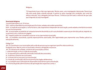 Religiosa.

                                    “O importante é que o fato seja registrado. Muitas vezes, uma investigação é demorada. Parece que
                                    não está sendo dada a devida atenção. A polícia às vezes investiga sem condições, por conta do
                                    efetivo reduzido”, diz o delegado Henrique Pessoa. “A Polícia Civil tem todo o interesse de que tudo
                                    que chega até nós seja investigado”.

     Associação Religiosa
     Constituição Federal, art. 5º incisos:
     XVII - é plena a liberdade de associação para fins lícitos, vedada a de caráter paramilitar;
     XVIII - a criação de associações e, na forma da lei, a de cooperativas independem de autorização, sendo vedada a interferência estatal
     em seu funcionamento;
     XIX - as associações só poderão ser compulsoriamente dissolvidas ou ter suas atividades suspensas por decisão judicial, exigindo-se,
     no primeiro caso, o trânsito em julgado;
     XX - ninguém poderá ser compelido a associar-se ou a permanecer associado;
     XXI - as entidades associativas, quando expressamente autorizadas, têm legitimidade para representar seus filiados judicial ou
     extrajudicialmente;

     Código Civil
      Art. 53. Constituem-se as associações pela união de pessoas que se organizem para fins não econômicos.
     Parágrafo único. Não há, entre os associados, direitos e obrigações recíprocos.
      Art. 54. Sob pena de nulidade, o estatuto das associações conterá:
     I - a denominação, os fins e a sede da associação;
     II - os requisitos para a admissão, demissão e exclusão dos associados;
     III - os direitos e deveres dos associados;
     IV - as fontes de recursos para sua manutenção;
     V o modo de constituição e de funcionamento dos órgãos deliberativos
     VI - as condições para a alteração das disposições estatutárias e para a dissolução.
     VII a forma de gestão administrativa e de aprovação das respectivas contas.»

28
 