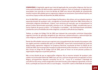 COMENTÁRIO: A legislação vigente que trata da legalização das associações religiosas não leva em
conta particularidades de determinados segmentos religiosos. Com as mudanças na legislação das
associações civis ocorrida no início da década de 2000 uma natural dificuldade de compreensão
resultou maiores dificuldades para os segmentos religiosos se associarem. O jornal Brasil Espírita, em
sua coluna, Espaço Jurídico de dezembro de 2008, fala disso:

A Lei 10.406/2002, que instituiu o atual Código Civil Brasileiro, não utilizou, em sua redação original, a
expressão templos de qualquer culto, consagrada na Constituição Federal de 1988. Diante disso, as
instituições religiosas entenderam, à época, num raciocínio por exclusão, que se enquadravam na
pessoa jurídica denominada associação, prevista no art. 44 daquele Código, considerando que as
outras espécies de pessoa jurídica – as fundações e sociedades – não desempenhavam atividades
condizentes com as finalidades dos entes religiosos: o estudo e a difusão de seus dogmas.

Todavia, os artigos do Código Civil de 2002 que tratavam das associações continham disposições
cogentes (normas de aplicação obrigatória) que alterariam substancialmente a administração das
casas religiosas, podendo-se citar como exemplo aquelas relativas à assembléia geral.

Diante das dificuldades naturais que surgiriam com o enquadramento dos templos de qualquer culto
nos rígidos preceitos estabelecidos pela Lei 10.406/2002, houve forte movimentação por parte de
determinados segmentos religiosos no Congresso Nacional, resultando tal feito na edição da Lei
10.825 de 2003, que trouxe grande inovação ao ordenamento jurídico brasileiro: o acréscimo de mais
dois incisos no artigo 44 do Código Civil de 2002, para se incluir no rol de pessoas jurídicas as
organizações religiosas e os partidos políticos.

Não se tem dúvida de que as organizações religiosas são os mesmos templos de qualquer culto
citados na Constituição Federal de 1988 e que, por isso, usufruem das garantias consagradas na Carta
Magna, principalmente daquelas constantes do art. 5º: - inciso VI: é inviolável a liberdade de
consciência e de crença, sendo assegurado o livre exercício dos cultos religiosos e garantida, na forma
da lei, a proteção aos locais de culto e a suas liturgias; - inciso XVII: é plena a liberdade de associação

                                                                                                              29
 