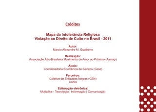 Créditos

         Mapa da Intolerância Religiosa
   Violação ao Direito de Culto no Brasil - 2011

                            Autor:
                 Marcio Alexandre M. Gualberto

                            Realização:
Associação Afro-Brasileira Movimento de Amor ao Próximo (Aamap)

                           Apoio:
          Coordenadoria Ecumênica de Seviços (Cese)

                           Parceiros:
              Coletivo de Entidades Negras (CEN)
                             Cobra

                       Editoração eletrônica:
        Multiplike - Tecnologia | Informação | Comunicação
 