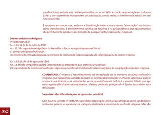para fins lícitos, vedada a de caráter paramilitar; e - inciso XVIII: a criação de associações e, na forma
                                    da lei, a de cooperativas independem de autorização, sendo vedada a interferência estatal em seu
                                    funcionamento.

                                    É oportuno esclarecer que, embora a Constituição Federal use o termo “associação” nos incisos
                                    acima mencionados, é entendimento pacífico, na doutrina e na jurisprudência, que tais comandos
                                    são perfeitamente aplicáveis aos templos de qualquer culto/organizações religiosas.

     Direitos do Ministro Religioso
     Previdência Social
     Lei n. 8.212 de 24 de julho de 1991
     Art. 12. São segurados obrigatórios da Previdência Social as seguintes pessoas físicas:
     V - como contribuinte individual:
     c) o ministro de confissão religiosa e o membro de instituto de vida consagrada, de congregação ou de ordem religiosa;

     Lei n. 6.815, de 19 de agosto de 1980
     Art. 13. O visto temporário poderá ser concedido ao estrangeiro que pretenda vir ao Brasil:
     VII - na condição de ministro de confissão religiosa ou membro de instituto de vida consagrada e de congregação ou ordem religiosa.

                                   COMENTÁRIO: É recente o reconhecimento da necessidade de os ministros de outras confissões
                                   religiosas que não apenas as cristãs acessem os direitos garantidos por lei. Poucos sabem que podem
                                   acessar esses direitos, e na maioria das vezes, quando buscam fazê-lo é o próprio Estado que age
                                   como agente dificultador a estes direitos. Matéria publicada pelo jornal «A Tarde» ilustra bem essa
                                   dificuldade:

                                   Sacerdotes têm dificuldade para se aposentar pelo INSS

                                   Com base no Decreto nº 3048/99, sacerdotes das religiões de matrizes africanas, como candomblé e
                                   umbanda, podem se aposentar na categoria destinada a ministros de confissão religiosa. Mas são

30
 
