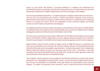 poucos os que tomam esta decisão. O principal problema é a exigência de recolhimento da
contribuição retroativa. Isto porque o decreto tem menos de dez anos e a maioria dos casos são os de
pessoas que se dedicaram à religião integralmente e não têm como pagar o valor exigido.

Uma outra possibilidade de benefício – o estabelecido pela Lei Orgânica de Assistência Social (Loas) –
choca-se com uma característica dos terreiros: a vivência comunitária. Segundo a Loas, pessoas a
partir de 65 anos têm direito a receber um salário mínimo, desde que a renda familiar per capita seja
inferior a um quarto do mínimo: R$ 95. No candomblé as casas costumam abrigar uma família
numerosa e aí nem todos se enquadram nesta categoria.

“As religiões de matrizes africanas estão assentadas no núcleo familiar e pelos laços de solidariedade.
E o Estado brasileiro não reconhece essas especificidades, pois ainda tem uma lógica racista”, destaca
o advogado e professor da Ufba e de outras instituições, Samuel Vida.

Por meio da sua assessoria de comunicação, o Ministério da Previdência Social explicou que as regras
para os ministros de confissão religiosa são as mesmas. Algumas igrejas empregam seus ministros e
recolhem a contribuição. O ministério não tem levantamento de segurados como ministros religiosos.

Regras-Embora o decreto tenha entrado em vigor a partir de 2000 são poucos os sacerdotes dos
cultos afro aposentados como ministros de confissão religiosa. Mesmo na Federação Nacional do
Culto Afro (Fenacab), que tem divulgado a aposentadoria, os dados não ajudam muito. O babalorixá
Antônio Araújo dos Santos, 58 anos é um dos poucos que foi até o fim. Ex-bancário, o mais alto
sacerdote do terreiro Ilê Axé Alabê Olu Omi, de nação ketu, situado em Paripe, aguarda o cálculo de
valor do benefício. Mas conta que a sua batalha foi longa.

“Deu trabalho e atrasou porque o que vou pagar da contribuição retroativa é um valor alto, mesmo
parcelando”, diz. Já Evangelista Carvalho Santos, 72 anos, mais conhecida como Mãe Vanju de Oxum,
com 69 anos de dedicação ao candomblé, conta que desistiu da aposentadoria como ministra
religiosa. “Eu preferi me aposentar como costureira”, conta a ialorixá do terreiro Ilê Axé Omi, de

                                                                                                          31
 