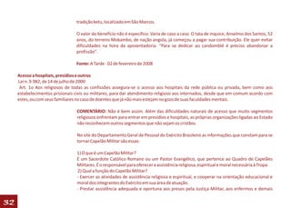 tradição ketu, localizado em São Marcos.

                                 O valor do benefício não é específico. Varia de caso a caso. O tata de inquice, Anselmo dos Santos, 52
                                 anos, do terreiro Mokambo, de nação angola, já começou a pagar sua contribuição. Ele quer evitar
                                 dificuldades na hora da aposentadoria. “Para se dedicar ao candomblé é preciso abandonar a
                                 profissão”.

                                 Fonte: A Tarde - 02 de fevereiro de 2008

     Acesso a hospitais, presídios e outros
     Lei n. 9.982, de 14 de julho de 2000
      Art. 1o Aos religiosos de todas as confissões assegura-se o acesso aos hospitais da rede pública ou privada, bem como aos
     estabelecimentos prisionais civis ou militares, para dar atendimento religioso aos internados, desde que em comum acordo com
     estes, ou com seus familiares no caso de doentes que já não mais estejam no gozo de suas faculdades mentais.

                                 COMENTÁRIO: Não é bem assim. Além das dificuldades naturais de acesso que muito segmentos
                                 religiosos enfrentam para entrar em presídios e hospitais, as próprias organizações ligadas ao Estado
                                 não reconhecem outros segmentos que não sejam os cristãos.

                                 No site do Departamento Geral de Pessoal do Exército Brasileiro as informações que constam para se
                                 tornar Capelão Militar são essas:

                                 1) O que é um Capelão Militar?
                                 É um Sacerdote Católico Romano ou um Pastor Evangélico, que pertence ao Quadro de Capelães
                                 Militares. É o responsável para oferecer a assistência religiosa, espiritual e moral necessária à Tropa.
                                 2) Qual a função do Capelão Militar?
                                 - Exercer as atividades de assistência religiosa e espiritual, e cooperar na orientação educacional e
                                 moral dos integrantes do Exército em sua área de atuação.
                                 - Prestar assistência adequada e oportuna aos presos pela Justiça Militar, aos enfermos e demais

32
 
