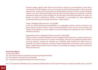 Prezados colegas, alguém sabe informar (com base em doutrina ou jurisprudência), quem são os
                                    ministros de confissão religiosa, que reza o Inciso VIII, Art. 295 do CPP, que podem usufruir da prisão
                                    especial? Pois, quando a lei foi sancionada (lei 38.016/1955), entendia-se serem os padres da Igreja
                                    Católica; mas, com o advento da CF/88, que proibe a discriminação religiosa, teria o direito, um pastor
                                    protestante, desde que cursado Teologia em uma faculade reconhecida pelo MEC? Ou ainda, um
                                    budista ou espírita, devidamente filiados à federações ou associações de classe legalmente
                                    reconhecidas? Pois existe o princípio da isomonia. - Marco Aurélio

                                    Thiago | Advogado / Belo Horizonte - 27/12/2004
                                    A meu ver, não há dúvidas pela possibilidade, se a congregação conferiu o título ao ministro e ela
                                    possui âmbito nacional. Embora o 295 seja de interpretação estrita não há como restringir para
                                    funções assemelhadas de outras religiôes. Consultei até algumas jurisprudências não vi nenhuma
                                    referência específica.

                                    Santos Pedroso Filho | Advogado / Antônio Carlos/SC - 28/01/2005
                                    É difícil a resposta. Quando o Código foi escrito a religião predominantera era a católica. Ministro era
                                    o Padre. Com o passar dos anos viu-se nascer muitas igejas, sendo que seus dirigentes também têm o
                                    nome de pastores, ministros etc. Entendo que o benefício legal conferido aos Padres deva ser
                                    estendido aos demais dirigentes de igrejas, desde devidamente reconhecidos pelas respectivas
                                    igrejas, independentemente de terem cursado uma faculdade de Teologia, sob pena de afronta ao
                                    Texto Constitucional.

     Casamento religioso
     Constituição Federal
     Art. 226. A família, base da sociedade, tem especial proteção do Estado.
     § 1º - O casamento é civil e gratuita a celebração.
     § 2º - O casamento religioso tem efeito civil, nos termos da lei.

     Art. 71. Os nubentes habilitados para o casamento poderão pedir ao oficial que lhe forneça a respectiva certidão, para se casarem

34
 