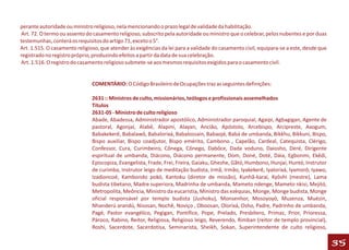 perante autoridade ou ministro religioso, nela mencionando o prazo legal de validade da habilitação.
Art. 72. O termo ou assento do casamento religioso, subscrito pela autoridade ou ministro que o celebrar, pelos nubentes e por duas
testemunhas, conterá os requisitos do artigo 71, exceto o 5°.
Art. 1.515. O casamento religioso, que atender às exigências da lei para a validade do casamento civil, equipara-se a este, desde que
registrado no registro próprio, produzindo efeitos a partir da data de sua celebração.
Art. 1.516. O registro do casamento religioso submete-se aos mesmos requisitos exigidos para o casamento civil.


                               COMENTÁRIO: O Código Brasileiro de Ocupações traz as seguintes definições:

                               2631 :: Ministros de culto, missionários, teólogos e profissionais assemelhados
                               Títulos
                               2631-05 - Ministro de culto religioso
                               Abade, Abadessa, Administrador apostólico, Administrador paroquial, Agaipi, Agbagigan, Agente de
                               pastoral, Agonjaí, Alabê, Alapini, Alayan, Ancião, Apóstolo, Arcebispo, Arcipreste, Axogum,
                               Babakekerê, Babalawô, Babalorixá, Babalossain, Babaojé, Babá de umbanda, Bikkhu, Bikkuni, Bispo,
                               Bispo auxiliar, Bispo coadjutor, Bispo emérito, Cambono , Capelão, Cardeal, Catequista, Clérigo,
                               Confessor, Cura, Curimbeiro, Cônega, Cônego, Dabôce, Dada voduno, Daiosho, Deré, Dirigente
                               espiritual de umbanda, Diácono, Diácono permanente, Dom, Doné, Doté, Dáia, Egbonmi, Ekêdi,
                               Episcopiza, Evangelista, Frade, Frei, Freira, Gaiaku, Gheshe, Gãtó, Humbono, Hunjaí, Huntó, Instrutor
                               de curimba, Instrutor leigo de meditação budista, Irmã, Irmão, Iyakekerê, Iyalorixá, Iyamorô, Iyawo,
                               Izadioncoé, Kambondo pokó, Kantoku (diretor de missão), Kunhã-karaí, Kyôshi (mestre), Lama
                               budista tibetano, Madre superiora, Madrinha de umbanda, Mameto ndenge, Mameto nkisi, Mejitó,
                               Metropolita, Meôncia, Ministro da eucaristia, Ministro das ezéquias, Monge, Monge budista, Monge
                               oficial responsável por templo budista (Jushoku), Monsenhor, Mosoyoyó, Muzenza, Muézin,
                               Nhanderú arandú, Nisosan, Nochê, Noviço , Oboosan, Olorixá, Osho, Padre, Padrinho de umbanda,
                               Pagé, Pastor evangélico, Pegigan, Pontífice, Pope, Prelado, Presbítero, Primaz, Prior, Prioressa,
                               Pároco, Rabino, Reitor, Religiosa, Religioso leigo, Reverendo, Rimban (reitor de templo provincial),
                               Roshi, Sacerdote, Sacerdotisa, Seminarista, Sheikh, Sokan, Superintendente de culto religioso,

                                                                                                                                        35
 