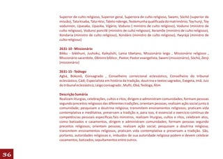 Superior de culto religioso, Superior geral, Superiora de culto religioso, Swami, Sóchó (superior de
     missão), Tata kisaba, Tata nkisi, Tateto ndenge, Testemunha qualificada do matrimônio, Toy hunji, Toy
     vodunnon, Upasaka, Upasika, Vigário, Voduno ( ministro de culto religioso), Vodunsi (ministro de
     culto religioso), Vodunsi poncilê (ministro de culto religioso), Xeramõe (ministro de culto religioso),
     Xondaria (ministro de culto religioso), Xondáro (ministro de culto religioso), Ywyrájá (ministro de
     culto religioso)

     2631-10 - Missionário
     Bikku - bikkhuni, Jushoku, Kaikyôshi, Lama tibetano, Missionário leigo , Missionário religioso ,
     Missionário sacerdote, Obreiro bíblico , Pastor, Pastor evangelista, Swami (missionário), Sóchó, Zenji
     (missionário)

     2631-15 - Teólogo
     Agbá, Bokonô, Consagrado , Conselheiro correicional eclesiástico, Conselheiro do tribunal
     eclesiástico, Cádi, Especialista em história da tradição, doutrina e textos sagrados, Exegeta, Imã, Juiz
     do tribunal eclesiástico, Leigo consagrado , Mufti, Obá, Teóloga, Álim

     Descrição Sumária
     Realizam liturgias, celebrações, cultos e ritos; dirigem e administram comunidades; formam pessoas
     segundo preceitos religiosos das diferentes tradições; orientam pessoas; realizam ação social junto à
     comunidade; pesquisam a doutrina religiosa; transmitem ensinamentos religiosos; praticam vida
     contemplativa e meditativa; preservam a tradição e, para isso, é essencial o exercício contínuo de
     competências pessoais específicas.Tais ministros, realizam liturgias, cultos e ritos, celebram atos,
     como batizados e casamentos, dirigem e administram comunidades; formam pessoas segundo
     preceitos religiosos; orientam pessoas; realizam ação social; pesquisam a doutrina religiosa;
     transmitem ensinamentos religiosos, praticam vida contemplativa e preservam a tradição. São,
     portanto, autoridades religiosas e, imbuídos de sua autoridade religiosa podem e devem celebrar
     casamentos, batizados, sepultamentos entre outros.



36
 