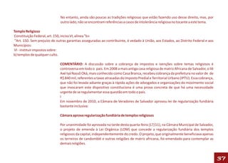 No entanto, ainda são poucas as tradições religiosas que estão fazendo uso desse direito, mas, por
                              outro lado, não se encontram referências a casos de intolerância religiosa no tocante a este tema.

Templo Religioso
Constituição Federal, art. 150, inciso VI, alínea "b»
 "Art. 150. Sem prejuízo de outras garantias asseguradas ao contribuinte, é vedado à União, aos Estados, ao Distrito Federal e aos
Municípios:
VI - instituir impostos sobre:
b) templos de qualquer culto.

                              COMENTÁRIO: A discussão sobre a cobrança de impostos e isenções sobre temas religiosos é
                              controversa em todo o país. Em 2008 a mais antiga casa religiosa de matriz Africana de Salvador, o Ilê
                              Axé Iyá Nassô Oká, mais conhecido como Casa Branca, recebeu cobrança da prefeitura no valor de de
                              R$ 840 mil, referentes a taxas atrasadas do Imposto Predial e Territorial Urbano (IPTU). Essa cobrança,
                              que não foi levada adiante graças à rápida ações de advogados e organizações do movimento social
                              que invocaram este dispositivo constituciona é uma prova concreta de que há uma necessidade
                              urgente de se regulamentar essa questão em todo o país.
                              l
                              Em novembro de 2010, a Câmara de Veradores de Salvador aprovou lei de regularização fundiária
                              bastante inclusiva:

                              Câmara aprova regularização fundiária de templos religiosos

                              Por unanimidade foi aprovada na tarde desta quarta-feira (17/11), na Câmara Municipal de Salvador,
                              o projeto de emenda à Lei Orgânica (LOM) que concede a regularização fundiária dos templos
                              religiosos da capital, independentemente do credo. O projeto, que originalmente beneficiava apenas
                              os terreiros de candomblé e outras religiões de matriz africana, foi emendado para contemplar as
                              demais religiões.



                                                                                                                                        37
 