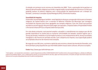 A votação em primeiro turno ocorreu em dezembro de 2009. “Com a aprovação da lei ganham as
                                          diversas denominações religiosas que terão a regularização e propriedade dos terrenos e os fiéis que
                                          poderão realizar as práticas religiosas sem a preocupação de repentinamente ver o templo ser
                                          fechado”, comentou o vereador Joceval Rodrigues (PPS), à frente da iniciativa.

                                          Imunidade de impostos
                                          O Vereador Joceval Rodrigues também nesta legislatura alcançou uma grande vitória para os templos
                                          religiosos da Capital baiana com a emenda na Reforma Tributária do Município que conseguiu
                                          imunidade de impostos para áreas agregadas aos templos religiosos. Com isto, locais que prestam
                                          assistência social às igrejas não precisarão pagar, por exemplo, o Imposto Sobre a Propriedade Predial
                                          e Territorial Urbana (IPTU) e o Imposto Sobre Serviços (ISS).

                                          Em vista desta conquista, será possível ampliar a atuação e o atendimento em espaços que são de
                                          grande importância no auxilio para as inúmeras comunidades de Salvador. Existem lugares que o
                                          serviço do templo, mediante a sua formação humana e o seu embasamento de fé, alcança resultados
                                          intangíveis e até mesmo em período recorde. Com a dispensa do imposto, essa capacitação poderá
                                          ser ampliada e discorrer de maneira mais tranqüila.

                                          No auge dos seus 461 anos, a primeira capital do país encontra, através da emenda do Vereador, uma
                                          forma de fazer justiça àqueles de cujo intermédio advém nossas raízes culturais: africana e européia.

                                          Fonte: http://www.pps-bafichalimpa.com

     * Este capítulo - com exceção dos comentários - é parte integrante da cartilha «COMO REAGIR A ISSO? Cartilha Contra o Desrespeito Religioso», editada em 2009 pelo
     Coletivo de Entidades Negras, com a colaboração do doutor Luiz Fernando Martins da Silva, Ogan do Ilê Axé Oxumarê, ex Ouvidor da Seppir (Secretaria Especial de
     Políticas de Promoção da Igualdade Racial da Presidência da República).




38
 