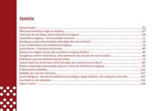 Sumário

Apresentação....................................................................................................................................................05
Mais que tolerância, exige-se respeito.............................................................................................................07
O por quê de um Mapa sobre intolerância religiosa........................................................................................09
Intolerância religiosa - Uma realidade brasileira..............................................................................................11
Arcabouço jurídico de proteção à liberdade de culto no Brasil........................................................................19
Casos emblemáticos de intolerância religiosa..................................................................................................39
Santo Daime - A doutrina da floresta...............................................................................................................40
Ataques às imagens sacras são constantes na Igreja Católica..........................................................................46
Evangélicos sofrem intolerância, principalmente dos veículos de comunicação.............................................60
O delicado caso das Testemunhas de Jeová.....................................................................................................72
Fatores externos aumentam a discriminação aos muçulmanos no Brasil........................................................80
Mesmo respeitada comunidade judaica é vítima de intolerância religiosa.....................................................90
O Movimento Rastafari..................................................................................................................................111
Religiões de matrizes africanas......................................................................................................................107
Ensino Religioso - Acordo Brasil/Vaticano privilegia a Igreja Católica, mas a disputa é acirrada...................135
Conclusão e uma proposta.............................................................................................................................151
Sobre o autor..................................................................................................................................................154
 