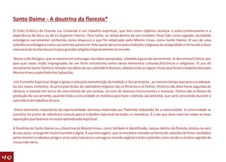 Santo Daime - A doutrina da floresta*
     O Culto Eclético da Fluente Luz Universal é um trabalho espiritual, que tem como objetivo alcançar o auto-conhecimento e a
     experiência de Deus ou do Eu Superior Interno. Para tanto, se utiliza dentro de um contexto ritual tido como sagrado, da bebida
     enteógena sacramental conhecida como ahyausca e que foi rebatizada pelo Mestre Irineu como Santo Daime. O uso de uma
     substância enteógena como sacramento parece ter feito parte das principais tradições religiosas da antiguidade e fornecido a base
     visionária de muitas das principais grandes religiões hoje existentes no mundo.

     Nosso culto litúrgico, que se resume em comungar, nas datas apropiadas, a bebida à guiza de sacramento, se denomina Eclético, por
     que suas raízes estão impregnadas de um forte sincretismo entre vários elementos culturais,folclóricos e religiosos. O uso do
     sacramento Santo Daime é relizado nas datas do seu calendário festivos, obedecendo as regras rituais que foram estabelecidas pelo
     Mestre Irineu e pelo Padrinho Sebastião.

      Um Conselho Espiritual dirige a Igreja e zela pela manutenção da tradição e dos princípios , ao mesmo tempo que procura adequá-
     las aos novos contextos .As principais festas do calendário religioso são os Hinários e os Feitios. Hinários são doze horas seguidas de
     cânticos e bailado em torno de uma estrela de seis pontas, ao som de diversos instrumentos e maracás. Feitios são as festas de
     produção do sacramento, quando toda a comunidade se mobiliza para fazer a bebida sacramental, que será consumida durante o
     calendário de trabalhos do ano.

      Outro elemento importante da espiritualidade daimista elaborada por Padrinho Sebastião foi a comunidade. A comunidade se
     constitui no ponto de referência comum para o trabalho espiritual de todos os membros. É a ela que deve retornar todas as boas
     aquisições que fazemos no nosso aprendizado espiritual.

     A Doutrina do Santo Daime ou a Doutrina do Mestre Irineu, como também é identificada, nasceu dentro da floresta, brotou no seio
     do seu povo, uma gente muito humilde e digna. A sua mensagem, que se encontra reunida na forma de coleções de hinos recebidos
     pelos mestres e adeptos,prega o amor pela natureza e consagra o mundo vegetal e todo o planeta como sendo o cenário sagrado da
     nossa mãe-terra.



40
 