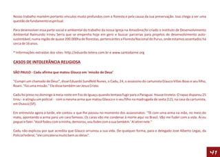 Nosso trabalho mantém portanto vínculos muito profundos com a floresta e pela causa da sua preservação. Isso chega a ser uma
questão de fundamento espiritual.

Para desenvolver essa parte social e ambiental do trabalho da nossa Igreja na Amazônia,foi criado o Instituto de Desenvolvimento
Ambiental Raimundo Irineu Serra que se empenha hoje em gerir e buscar parcerias para projetos de desenvolvimento auto-
sustentável, numa região de quase 200.000ha de florestas, pertencentes a Floresta Nacional do Purus, onde estamos assentados há
cerca de 16 anos.

* Informações extraídas dos sites: http://eduardo.tetera.com.br e www.santodaime.org

CASOS DE INTOLERÂNCIA RELIGIOSA

SÃO PAULO - Cadu afirma que matou Glauco em 'missão de Deus’

"Cumpri um chamado de Deus", disse Eduardo Sundfeld Nunes, o Cadu, 24, o assassino do cartunista Glauco Villas-Boas e seu filho,
Roani. "Foi uma missão." Ele disse também ser Jesus Cristo.

Cadu foi preso no domingo à meia-noite em Foz do Iguaçu quando tentava fugir para o Paraguai. Houve tiroteio. O rapaz disparou 25
tirou - e atingiu um policial - com a mesma arma que matou Glauco e o seu filho na madrugada de sexta (12), na casa da cartunista,
em Osasco (SP).

Em entrevista agora à tarde, ele contou o que lhe passou no momento dos assassinatos: "Tô com uma arma na mão, no meio do
mato, apontando a arma para um cara famoso. Os caras vão me condenar à morte aqui no Brasil. Vão me fuder com a vida. Aí eu
peguei e falei: 'Você fodeu com a minha, demorou, vou foder com a sua também.' Aí atirei nele."

Cadu não explicou por que acredita que Glauco arruinou a sua vida. De qualquer forma, para o delegado José Alberto Legas, da
Polícia Federal, "ele concatena muito bem as ideias".



                                                                                                                                     41
 