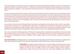 parte ao ato (violento, na maior parte das vezes). A religião tem justamente a capacidade de estabilizar o sujeito em crise psicótica. Se
     a Igreja Céu de Maria causou efeito contrário - se é mesmo ela a responsável pelo desatino de Carlos Eduardo, pois são muitos os
     fatores que geraram a tragédia e o crime ainda não foi totalmente esclarecido - é que algo está errado na condução de suas crenças e
     rituais.

     Isso não vale apenas ao Santo Daime. Qualquer rito fora do contexto pode trazer prejuízos. Se pensarmos nos ritos budistas de fusão
     da mente com a sabedoria dos seres iluminados, podemos pensar, que sem a devida consciência dos significados dos ensinamentos,
     tais ritos podem levar o sujeito pouco afeito ao contexto oriental às alucinações místicas. Acontece que para o monge budista ou para
     qualquer outro praticante ritualístico de qualquer religião, tais experiências têm um sentido específico. O que não aconteceu com
     Carlos Alberto. Ele partiu para o ato. A passagem ao ato. Pois não teve oportunidade para dar significações aos seus delírios. Nesse
     ponto, o Santo Daime falhou.

     As alucinações e os delírios são meios de significação. A partir das interpretações ou da atribuição de sentidos - daí vem a psicanálise -
     o sujeito pode se relacionar com a realidade que mais desconhece: a realidade de si. Se de um lado, a psicanálise usa a ciência e a
     linguagem como atribuidoras de sentido, a religião - desde as animistas primitivas até as portadoras de teologias avançadas - é outra
     das grandes instituições atribuidoras de significações. Nesse sentido, o encontro com a religião pode estabilizar o psicótico.

     Lacan criou o conceito de metáfora paterna ou "Nome-do-pai" que possibilita a significação da sexualidade, tirando-a do mundo
     animal. Não totalmente, pois o simbólico não abarca todo o real, permanecendo sempre um resto sem simbolização.É nesse resto
     não passível de simbolização que atuam as religiões. Então, a religião sempre vai existir. Pois está na própria constituição da
     humanidade.

     Taeco Toma Carignato é psicóloga psicanalista e jornalista. Doutora em psicologia social (PUC-SP) e pós-doutora em psicologia clínica
     (USP), é pesquisadora do Laboratório Psicanálise e Sociedade (USP) e do Núcleo de Pesquisa: Violência e Sujeito (PUC-SP).

                                    COMENTÁRIO: As religiões da floresta (Santo Daime, União do Vegetal, Céu de Maria entre outras),
                                    são tradições religiosas marcadamente brasileiras, que trazem em si fortemente a influência indígena.
                                    Surgidas no Norte do país, em regiões remotas, essas tradições religiosas sofrem primeiro o
                                    preconceito de origem. Ou seja, por não trazerem em si uma longa «tradição» esses segmentos

44
 
